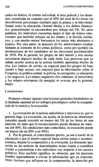 226 LA NOTICIA COMO DISCURSO
nados en diarios, el crimen individual, el área judicial y los desas-
tres, constituían en conjunto casi el 40% del total de los temas (se
descubrieron porcentajes similares para la prensa y la televisión).
Temas como la educación, Oriente Medio o los delitos financie-
ros, generalmente se encontraban por debajo del 5%. En otras
palabras, los individuos recuerdan mejor el tipo de relatos emo-
cionales que también subyace en los relatos y la ficción cotidia-
nos, y con mucho menor frecuencia los temas más abstractos o
lejanos. Por otra parte, la mayoría de los entrevistados estaban
bastante al corriente de los temas políticos, como por ejemplo las
declaraciones de los candidatos en las elecciones presidenciales
de 1976. Por lo general, los grupos de alto interés y alto acceso
recordaron algunos hechos de cada tema. Las personas que ya
sabían mucho acerca de la noticia también aprendían mucho de
ella. Los índices de olvido, en especial para los grupos de bajo
interés o bajo acceso, son mayores para la información sobre el
Congreso, la política estatal, la policía, la corrupción, la educación
y los negocios. Los relatos negativos (los crímenes, el terrorismo)
y los relatos relevantes (la energía) se evocan, por lo general,
mejor.
Conclusiones
Podemos extraer algunas conclusiones generales basándonos en
la limitada cantidad de los trabajos psicológicos sobre la compren-
sión de la noticia y la evocación:
1. La evocación de la noticia radiofónica y televisiva es, por lo
general, baja. La evocación, sin ayuda, de la noticia en situaciones
naturales puede consistir en menos del 5% de los ítems en una
emisora, en tanto que el reconocimiento puede alcanzar un máxi-
mo del 40%. En condiciones más controladas, la evocación puede
ser mayor (de un 20% a un 40%).
2. Por lo general, el conocimiento previo, ya sea a través de la
educación o por el interés especial hacia ciertos temas o aconteci-
mientos, mejora la comprensión y la evocación. La frecuente apa-
rición en las noticias de determinados temas tiende a contribuir
mucho a concientizar a los individuos con respecto a los sucesos
políticos. Esto también significa, no obstante, que las personas
tienden especialmente a evocar la información que ya conocían.
Otros factores que influyen en la comprensión, la atención por
 