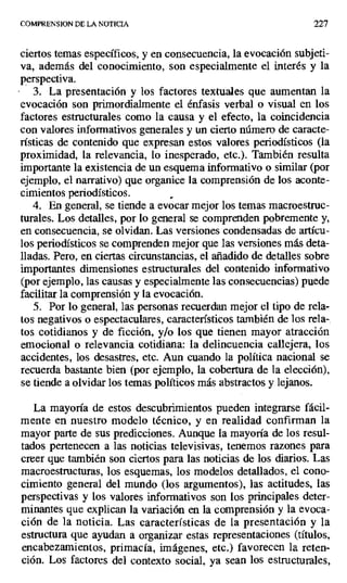 COMPRENSION DE LA NOTICIA 227
ciertos temas específicos, y en consecuencia, la evocación subjeti-
va, además del conocimiento, son especialmente el interés y la
perspectiva.
3. La presentación y los factores textuales que aumentan la
evocación son primordialmente el énfasis verbal o visual en los
factores estructurales como la causa y el efecto, la coincidencia
con valores informativos generales y un cierto número de caracte-
rísticas de contenido que expresan estos valores periodísticos (la
proximidad, la relevancia, lo inesperado, etc.). También resulta
importante la existencia de un esquema informativo o similar (por
ejemplo, el narrativo) que organice la comprensión de los aconte-
cimientos periodísticos.
4. En general, se tiende a evocar mejor los temas macroestruc-
turales. Los detalles, por lo general se comprenden pobremente y,
en consecuencia, se olvidan. Las versiones condensadas de artícu-
los periodísticos se comprenden mejor que las versiones más deta-
lladas. Pero, en ciertas circunstancias, el añadido de detalles sobre
importantes dimensiones estructurales del contenido informativo
(por ejemplo, las causas y especialmente las consecuencias) puede
facilitar la comprensión y la evocación.
5. Por lo general, las personas recuerdan mejor el tipo de rela-
tos negativos o espectaculares, característicos también de los rela-.
tos cotidianos y de ficción, y/o los que tienen mayor atracción
emocional o relevancia cotidiana: la delincuencia callejera, los
accidentes, los desastres, etc. Aun cuando la política nacional se
recuerda bastante bien (por ejemplo, la cobertura de la elección),
se tiende a olvidar los temas políticos más abstractos y lejanos.
La mayoría de estos descubrimientos pueden integrarse fácil-
mente en nuestro modelo técnico, y en realidad confirman la
mayor parte de sus predicciones. Aunque la mayoría de los resul-
tados pertenecen a las noticias televisivas, tenemos razones para
creer que también son ciertos para las noticias de los diarios. Las
macroestructuras, los esquemas, los modelos detallados, el cono-
cimiento general del mundo (los argumentos), las actitudes, las
perspectivas y los valores informativos son los principales deter-
minantes que explican la variación en la comprensión y la evoca-
ción de la noticia. Las características de la presentación y la
estructura que ayudan a organizar estas representaciones (títulos,
encabezamientos, primacía, imágenes, etc.) favorecen la reten-
ción. Los factores del contexto social, ya sean los estructurales,
 