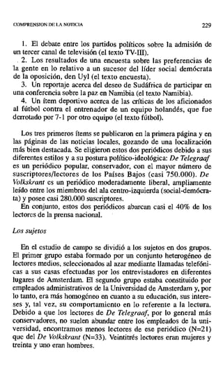 COMPRENSION DE LA NOTICIA 229
1. El debate entre los partidos políticos sobre la admisión de
un tercer canal de televisión (el texto TV-JII).
2. Los resultados de una encuesta sobre las preferencias de
la gente en lo relativo a un sucesor del líder social demócrata
de la oposición, den Uyl (el texto encuesta).
3. Un reportaje acerca del deseo de Sudáfrica de participar en
una conferencia sobre la paz en Namibia (el texto Namibia).
4. Un ítem deportivo acerca de las críticas de los aficionados
al fútbol contra el entrenador de un equipo holandés, que fue
denotado por 7-1 por otro equipo (el texto fútbol).
Los tres primeros ítems se publicaron en la primera página y en
las páginas de las noticias locales, gozando de una localización
más bien destacada. Se eligieron estos dos periódicos debido a sus
diferentes estilos y a su postura político-ideológica: De Telegraaf
es un periódico popular, conservador, con el mayor número de
suscriptores/lectores de los Países Bajos (casi 750.000). De
Volkskrant es un periódico moderadamente liberal, ampliamente
leído entre los miembros del ala centro-izquierda (social-demócra-
ta) y posee casi 280.000 suscriptores.
En conjunto, estos dos periódicos abarcan casi el 40% de los
lectores de la prensa nacional.
Los sujetos
En el estudio de campo se dividió a los sujetos en dos grupos.
El primer grupo estaba formado por un conjunto heterogéneo de
lectores medios, seleccionados al azar mediante llamadas telefóni-
cas a sus casas efectuadas por los entrevistadores en diferentes
lugares de Amsterdam. El segundo grupo estaba constituido por
empleados administrativos de la Universidad de Amsterdam y, por
lo tanto, era más homogéneo en cuanto a su educación, sus intere-
ses y, tal vez, su comportamiento en lo referente a la lectura.
Debido a que los lectores de De Telegraaf, por lo general más
conservadores, no suelen abundar entre los empleados de la uni-
versidad, encontramos menos lectores de ese periódico (N=21)
que del De Volkskrant (N=33). Veintitrés lectores eran mujeres y
treinta y uno eran hombres.
 