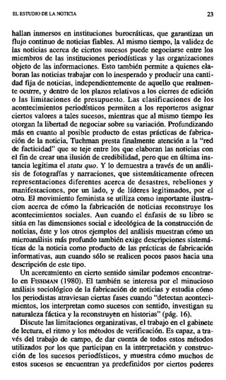 EL ESTUDIO DE LA NOTICIA 23
hallan inmersos en instituciones burocráticas, que garantizan un
flujo continuo de noticias fiables. Al mismo tiempo, la validez de
las noticias acerca de ciertos sucesos puede negociarse entre los
miembros de las instituciones periodísticas y las organizaciones
objeto de las informaciones. Esto también permite a quienes ela-
boran las noticias trabajar con lo inesperado y producir una canti-
dad fija de noticias, independientemente de aquello que realmen-
te ocurre, y dentro de los plazos relativos a los cierres de edición
o las limitaciones de presupuesto. Las clasificaciones de los
acontecimientos periodísticos permiten a los reporteros asignar
ciertos valores a tales sucesos, mientras que al mismo tiempo les
otorgan la libertad de negociar sobre su variación. Profundizando
más en cuanto al posible producto de estas prácticas de fabrica-
ción de la noticia, Tuchman presta finalmente atención a la "red
de facticidad" que se teje entre los que elaboran las noticias con
el fin de crear una ilusión de credibilidad, pero que en última ins-
tancia legitima el statu quo. Y lo demuestra a través de un análi-
sis de fotografías y narraciones, que sistemáticamente ofrecen
representaciones diferentes acerca de desastres, rebeliones y
manifestaciones, por un lado, y de líderes legitimados, por el
otra. El movimiento feminista se utiliza como importante ilustra-
cian acerca de cómo la fabricación de noticias reconstruye los
acontecimientos sociales. Aun cuando el énfasis de su libro se
sitúa en las dimensiones social e ideológica de la construcción de
noticias, éste y los otros ejemplos del análisis muestran cómo un
rnicroanálisis más profundo también exige descripciones sistemá-
ticas de la noticia como producto de las prácticas de fabricación
informativas, aun cuando sólo se realicen pocos pasos hacia una
descripción de este tipo.
Un acercamiento en cierto sentido similar podemos encontrar-
lo en FIsH~ (1980). El también se interesa por el minucioso
análisis sociológico de la fabricación de noticias y estudia cómo
los periodistas atraviesan ciertas fases cuando "detectan aconteci-
mientos, los interpretan como sucesos con sentido, investigan su
naturaleza fáctica y la reconstruyen en historias" (pág. 16).
Discute las limitaciones organizativas, el trabajo en el gabinete
de lectura, el ritmo y los métodos de verificación. Es capaz, a tra-
vés del trabajo de campo, de dar cuenta de todos estos métodos
utilizados por los que participan en la interpretación y construc-
ción de los sucesos periodísticos, y muestra cómo muchos de
estos sucesos se encuentran ya predefinidos .por ciertos poderes
 