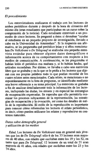 230 LA NOTICIA COMO DISCURSO
El procedimiento
Los entrevistadores realizaron el trabajo con los lectores de
ambos periódicos durante y después de la hora de almuerzo del
mismo día (eran estudiantes que participaban en un curso sobre la
comprensión de la noticia). Cada estudiante entrevistó a un pro-
medio de cinco lectores. Se preguntó a éstos si deseaban "ayudar
al estudiante en un pequeño proyecto de investigación, llevado a
cabo en la Universidad de Amsterdam". Si la respuesta era afir-
mativa, se les preguntaba qué periódico leían y si ellos menciona-
ban De Volkskrant o De Telegraaf se realizaba una pequeña entre-
vista estándar para obtener algunos datos demográficos e
información acerca de su comportamiento con respecto a los
medios de comunicación. A continuación, se les preguntaba si
habían leído el periódico esa mañana y, si lo habían hecho, qué
artículos recordaban. Por último, se llevaba a cabo una entrevista
libre que se grababa y en la que se le pedía a los lectores que dije-
ran con sus propias palabras todo lo que podían recordar de los
cuatro relatos antes mencionados. Cada relato, se mencionara o no
espontáneamente en la lista de preguntas, se identificaba mediante
una breve referencia a su tema principal. La entrevista se grababa
a fin de analizar detalladamente toda la información de los lecto-
res, incluyendo las dudas, los errores y en especial las estrategias
de recuperación expresadas. Se esperaba que ello permitiría exa-
minar los procesos subyacentes de la representación, las estrat--
gias de recuperación y la evocación, así como los detalles de esti-
lo de la reproducción. El estilo de la reproducción es importante
para conocer cómo reformulan los lectores el relato periodístico,
es decir, cómo pueden utilizarse los relatos y reproducirse en con-
textos naturales.
Datos sobre demografía general
y utilización de los medios
Edad. Los lectores de De Volkskrant eran en general más jóve-
nes que los de De Telegraaf: sólo 6 de los 33 lectores eran mayo-
res de 40 años, con edades que oscilaban entre los 19 y los 52, en
tanto que para De Telegraaf, 12 lectores de un total de 21 eran
mayores de 41 años, con edades que oscilaban entre los 23 y los
74 años.
 