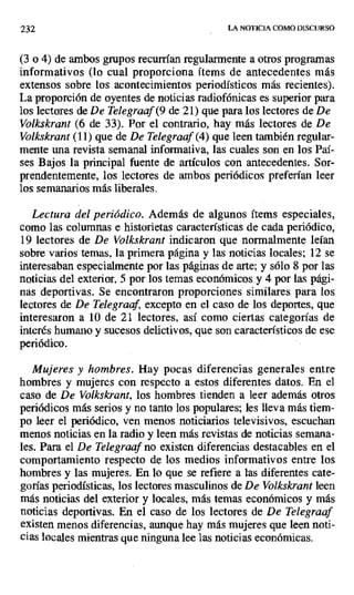 232 LA NOTICIA COMO DISCURSO
(3 o 4) de ambos grupos recurrían regularmente a otros programas
informativos (lo cual proporciona ítems de antecedentes más
extensos sobre los acontecimientos periodísticos más recientes).
La proporción de oyentes de noticias radiofónicas es superior para
los lectores de De Telegraaf (9 de 21) que para los lectores de De
Volkskrant (6 de 33). Por el contrario, hay más lectores de De
Volkskrant (11) que de De Telegraaf (4) que leen también regular-
mente una revista semanal informativa, las cuales son en los Paí-
ses Bajos la principal fuente de artículos con antecedentes. Sor-
prendentemente, los lectores de ambos periódicos preferían leer
los semanarios más liberales.
Lectura del periódico. Además de algunos ítems especiales,
como las columnas e historietas características de cada periódico,
19 lectores de De Volkskrant indicaron que normalmente leían
sobre varios temas, la primera página y las noticias locales; 12 se
interesaban especialmente por las páginas de arte; y sólo 8 por las
noticias del exterior, 5 por los temas económicos y 4 por las pági-
nas deportivas. Se encontraron proporciones similares para los
lectores de De Telegraaf, excepto en el caso de los deportes, que
interesaron a 10 de 21 lectores, así como ciertas categorías de
interés humano y sucesos delictivos, que son característicos de ese
periódico.
Mujeres y hombres. Hay pocas diferencias generales entre
hombres y mujeres con respecto a estos diferentes datos. En el
caso de De Volkskrant, los hombres tienden a leer además otros
periódicos más serios y no tanto los populares; les lleva más tiem-
po leer el periódico, ven menos noticiarios televisivos, escuchan
menos noticias en la radio y leen más revistas de noticias semana-
les. Para el De Telegraaf no existen diferencias destacables en el
comportamiento respecto de los medios informativos entre los
hombres y las mujeres. En lo que se refiere a las diferentes cate-
gorías periodísticas, los lectores masculinos de De Volkskrant leen
más noticias del exterior y locales, más temas económicos y más
noticias deportivas. En el caso de los lectores de De Telegraaf
existen menos diferencias, aunque hay más mujeres que leen noti-
cias locales mientras que ninguna lee las noticias económicas.
 