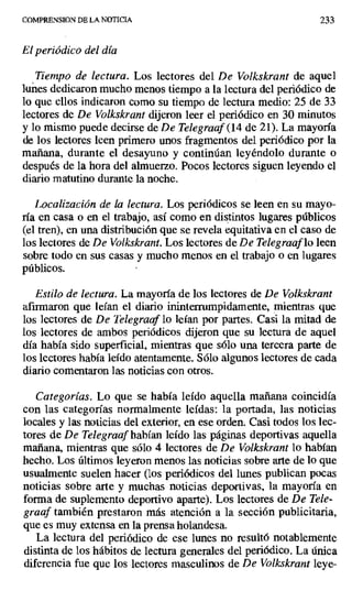 COMPRENSION DE LA NOTICIA 233
El periódico del día
Tiempo de lectura. Los lectores del De Volkskrant de aquel
lunes dedicaron mucho menos tiempo a la lectura del periódico de
lo que ellos indicaron como su tiempo de lectura medio: 25 de 33
lectores de De Volkskrant dijeron leer el periódico en 30 minutos
y lo mismo puede decirse de De Telegraaf (14 de 21). La mayoría
de los lectores leen primero unos fragmentos del periódico por la
mañana, durante el desayuno y continúan leyéndolo durante o
después de la hora del almuerzo. Pocos lectores siguen leyendo el
diario matutino durante la noche.
Localización de la lectura. Los periódicos se leen en su mayo-
ría en casa o en el trabajo, así como en distintos lugares públicos
(el tren), en una distribución que se revela equitativa en el caso de
los lectores de De Volkskrant. Los lectores de De Telegraaf lo leen
sobre todo en sus casas y mucho menos en el trabajo o en lugares
públicos.
Estilo de lectura. La mayoría de los lectores de De Volkskrant
afirmaron que leían el diario ininterrumpidamente, mientras que
los lectores de De Telegraaf lo leían por partes. Casi la mitad de
los lectores de ambos periódicos dijeron que su lectura de aquel
día había sido superficial, mientras que sólo una tercera parte de
los lectores había leído atentamente. Sólo algunos lectores de cada
diario comentaron las noticias con otros.
Categorías. Lo que se había leído aquella mañana coincidía
con las categorías normalmente leídas: la portada, las noticias
locales y las noticias del exterior, en ese orden. Casi todos los lec-
tores de De Telegraaf habían leído las páginas deportivas aquella
mañana, mientras que sólo 4 lectores de De Volkskrant lo habían
hecho. Los últimos leyeron menos las noticias sobre arte de lo que
usualmente suelen hacer (los periódicos del lunes publican pocas
noticias sobre arte y muchas noticias deportivas, la mayoría en
forma de suplemento deportivo aparte). Los lectores de De Tele-
graaf también prestaron más atención a la sección publicitaria,
que es muy extensa en la prensa holandesa.
La lectura del periódico de ese lunes no resultó notablemente
distinta de los hábitos de lectura generales del periódico. La única
diferencia fue que los lectores masculinos de De Volkskrant leye-
 
