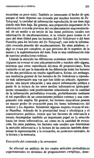 COMPRENSION DE LA NOTICIA 235
recuerdan un poco más). También es interesante el hecho de que,
aunque el ítem deportes sea evocado por muchos lectores de De
Telegraaf, la cantidad de información reproducida de ese ítem siga
siendo más bien baja. En general, una proporción importante de la
información evocada proviene del encabezamiento macroestructu-
ral: de un medio a un tercio de los ítems políticos locales son
información de encabezamientos; si se retiene poco (como es el
caso del ítem fútbol para los lectores del De Volkskrant o del ítem
Namibia para los lectores del De Telegraa}), casi toda la informa-
ción evocada procede del encabezamiento. En otras palabras, si
algo se evoca por completo, es que proviene de lo superior, de la
macro y la superestructura del ítem. Esta es una confirmación más
de nuestras predicciones teóricas.
Llaman la atención las diferencias existentes entre los lectores.
Algunos no evocan ni una sola proposición y muchos sólo alguna,
mientras que otros reproducen decenas de proposiciones. Esta
variación es tal que la mayoría de las diferencias entre los lectores
de los dos periódicos no resulta significativa. Existe, sin embargo,
una tendencia general de los lectores de De Volkskrant a reprodu-
cir más información una vez que han leído un artículo. Aparente-
mente, una mayor educación y una mayor información política a
partir de la lectura de los otros medios informativos (principal-
mente semanales) está positivamente relacionada con la cantidad
de la información periodística evocada, probablemente mediante
el rol específico de un conocimiento político extenso y una com-
prensión más amplia. En general, los lectores masculinos poseen
un mayor poder de evocación para los ítems informativos del
exterior y los deportes. Solamente algunas mujeres evocan el tex-
to Namibia. Además de la proximidad local e ideológica y el
conocimiento político, vemos que los factores de relevancia e
interés desempeñan también un importante papel en la atención
hacia los ítems informativos, así como en la cantidad de evoca-
ción. En otras palabras, los factores más usuales que determinan
la atención informativa y la lectura de las noticias también deter-
minan la representación y la evocación, en contextos naturales, de
la lectura y la memoria.
Evocación del contenido y la estructura
Se efectuó un análisis de los cuatro artículos periodísticos
experimentales en términos de proposiciones complejas, deno-
 
