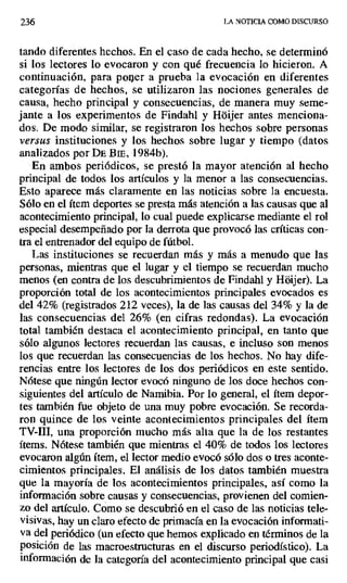 236 LA NOTICIA COMO DISCURSO
tando diferentes hechos. En el caso de cada hecho, se determinó
si los lectores lo evocaron y con qué frecuencia lo hicieron, A
continuación, para poi er a prueba la evocación en diferentes
categorías de hechos, se utilizaron las nociones generales de
causa, hecho principal y consecuencias, de manera muy seme-
jante a los experimentos de Findahl y Háijer antes menciona-
dos. De modo similar, se registraron los hechos sobre personas
versus instituciones y los hechos sobre lugar y tiempo (datos
analizados por DE Bmm., 1984b).
En ambos periódicos, se prestó la mayor atención al hecho
principal de todos los artículos y la menor a las consecuencias.
Esto aparece más claramente en las noticias sobre la encuesta.
Sólo en el ítem deportes se presta más atención a las causas que al
acontecimiento principal, lo cual puede explicarse mediante el rol
especial desempeñado por la derrota que provocó las críticas con-
tra el entrenador del equipo de fútbol.
Las instituciones se recuerdan más y más a menudo que las
personas, mientras que el lugar y el tiempo se recuerdan mucho
menos (en contra de los descubrimientos de Findahl y Hdijer). La
proporción total de los acontecimientos principales evocados es
del 42% (registrados 212 veces), la de las causas del 34% y la de
las consecuencias del 26% (en cifras redondas). La evocación
total también destaca el acontecimiento principal, en tanto que
sólo algunos lectores recuerdan las causas, e incluso son menos
los que recuerdan las consecuencias de los hechos. No hay dife-
rencias entre los lectores de los dos periódicos en este sentido.
Nótese que ningún lector evocó ninguno de los doce hechos con-
siguientes del artículo de Namibia. Por lo general, el ítem depor-
tes también fue objeto de una muy pobre evocación. Se recorda-
ron quince de los veinte acontecimientos principales del ítem
TV III, una proporción mucho más alta que la de los restantes
ítems. Nótese también que mientras el 40% de todos los lectores
evocaron algún ítem, el lector medio evocó sólo dos o tres aconte-
cimientos principales. El análisis de los datos también muestra
que la mayoría de los acontecimientos principales, así como la
información sobre causas y consecuencias, provienen del comien-
zo del artículo. Como se descubrió en el caso de las noticias tele-
visivas, hay un claro efecto de primacía en la evocación informati-
va del periódico (un efecto que hemos explicado en términos de la
posición de las macroestructuras en el discurso periodístico). La
información de la categoría del acontecimiento principal que casi
 