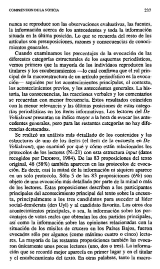 COMPRENSION DE LA NOTICIA 237
nunca se reproduce son las observaciones evaluativas, las fuentes,
la información acerca de los antecedentes y toda la información
situada en la última posición. Lo que se recuerda del resto de los
artículos son presuposiciones, razones y consecuencias de conoci-
mientos generales.
Cuando examinamos los porcentajes de la evocación de las
diferentes categorías estructurales de los esquemas periodísticos,
vemos primero que la mayoría de los individuos reproducen los
titulares y los encabezamientos —lo cual confirma que el rol prin-
cipal de la macroestructura de un artículo periodístico es la evoca-
ción— seguidos por los acontecimientos principales, el contexto,
los acontecimientos previos, y los antecedentes generales. La his-
toria, las consecuencias, las reacciones verbales y los comentarios
se recuerdan con menor frecuencia. Estos resultados coinciden
con la menor relevancia y las últimas posiciones de estas catego-
rías periodísticas en los ítems informativos. Los lectores del De
Volkskrant presentan un índice mayor a la hora de evocar los ante-
cedentes generales, pero para las restantes categorías no hay dife-
rencias destacadas.
Se realizó un análisis más detallado de los contenidos y las
estructuras de uno de los ítems (el ítem de la encuesta en De
Volkskrant), que examinó por qué y cómo están relacionados los
protocolos de los lectores (N=21) con esta estructura input (datos
recogidos por DIDDENs, 1984). De las 83 proposiciones del texto
original, 48 (58%) también aparecen en los protocolos de evoca-
ción. Es decir, casi la mitad de la información ni siquiera aparece
en un solo protocolo. Sólo 5 de las 83 proposiciones (6%) son
objeto de una evocación más detallada por parte de la mitad o más
de los lectores. Estas proposiciones describen a los participantes
principales del acontecimiento principal del texto sobre la encues-
ta, principalmente a los tres candidatos para suceder al líder
social-demócrata (den Uyl) y al candidato favorito. Los otros dos
acontecimientos principales, o sea, la información sobre los por-
centajes de votos reales que obtenían los dos partidos principales,
así como la información sobre las opiniones relacionadas con la
situación de los misiles de crucero en los Países Bajos, fueron
evocados sólo por algunos (como máximo cuatro o cinco) lecto-
res. La mayoría de las restantes proposiciones también las evoca-
ron únicamente unos pocos lectores (uno, dos o tres). La informa-
ción que se recordó mejor aparecía en primer lugar y en el titular
y el encabezamiento del texto. En otras palabras, tanto la macro-
 
