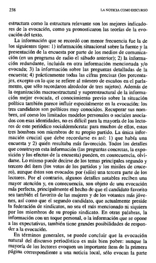 238 LA NOTICIA COMO DISCURSO
estructura como la estructura relevante son los mejores indicado-
res de la evocación, como ya pronosticaron las teorías de la evo-
cación del texto.
La información que se recordó con menor frecuencia fue la de
los siguientes tipos: 1) información situacional sobre la fuente y la
presentación de la encuesta por parte de los medios de comunica-
ción (en un programa de radio el sábado anterior); 2) la informa-
ción redundante, incluida en otra información mencionada y/o
evocada; 3) la información sobre las preguntas detalladas de la
encuesta; 4) prácticamente todas las cifras precisas (los porcenta-
jes, excepto en lo que se refiere al número de escaños en el parla-
mento, que sólo recordaron alrededor de tres sujetos). Además de
la organización macroestructural y superestructural de la informa-
ción mejor evocada, el conocimiento previo sobre la situación
política también parece influir especialmente en la evocación: los
tres candidatos son políticos muy conocidos. Recuperar sus nom-
bres, así como los limitados modelos personales o sociales asocia-
dos con esas identidades, no es difícil para la mayoría de los lecto-
res de este periódico socialdemócrata: para muchos de ellos, estos
tres hombres son miembros de su propio partido. La única infor-
mación crucial que debe recordarse es así: 1) que había una
encuesta y 2) quién resultaba más favorecido. Todos los detalles
que construyen esta información (las preguntas concretas, la expo-
sición y los efectos de la encuesta) pueden, en consecuencia, olvi-
darse, Lo mismo puede decirse de los temas principales segundo y
tercero del ítem (los votos de los partidos y los misiles de cruce-
ro), aunque éstos son evocados por (sólo) una tercera parte de los
lectores. Por el contrario, algunos detalles notables reciben una
mayor atención y, en consecuencia, son objeto de una evocación
más perfecta, principalmente el hecho de que el candidato favorito
sea también el favorito de las mujeres y de los votantes más jóve-
nes, así como que el segundo candidato, que actualmente preside
la federación de sindicatos, no sea el más mencionado ni siquiera
por los miembros de su propio sindicato. En otras palabras, la
información con un toque personal, o la información que se opone
a las expectativas, también tiene grandes posibilidades de respon-
der a la evocación.
En términos generales, se puede concluir que la evocación
natural del discurso periodístico es más bien pobre: aunque la
mayoría de los lectores evoquen un importante ítem de la primera
página correspondiente a una noticia local, sólo evocan la parte
 