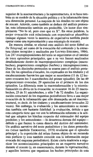 COMPRENSION DE LA NOTICIA 239
superior de la macroestructura y la superestructura, si se basa tam-
bién en su modelo de la situación política y si la información tiene
una dimensión personal. La mayoría de los detalles no son objeto
de rescate. Además, como también se deduce del análisis protoco-
lar, esta información también era predecible. Un lector dice sim-
plemente "No lo sé, pero creo que es X". En otras palabras, la
mejor evocación está relacionada con expectativas plausibles
(aunque algunas veces la ausencia de expectativa también puede
operar como una representación y una estrategia de rescate).
De manera similar, se efectuó otro análisis del texto fútbol en
De Telegraaf, así como de la evocación del contenido y la estruc-
tura (datos recogidos y analizados por LOUWES-STEUBING, 1984).
Las 247 microproposiciones del texto se organizaron en el interior
de trece episodios principales, que a su vez fueron analizados
detalladamente dentro de macroproposiciones complejas (macro-
hechos), proposiciones complejas (hechos) y microproposiciones.
Doce de los dieciocho protocolos se usaron para el análisis poste-
rior. De los episodios evocados, los expresados en los titulares y el
encabezamiento fueron los que mejor se recordaron (11 de 12 lec-
tores evocaron los 3 macrohechos del primer episodio). De las 49
proposiciones evocadas, 29 aparecían en el primero de los dos
episodios. La diferencia entre la macroinformación y la microin-
formación es obvia en la evocación: se evocaron 16 de 23 macro-
hechos, 25 de 51 microhechos, y sólo 7 de 72 detalles. La organi-
zación estructural de los esquemas periotifsticos lleva a una mejor
evocación de la información que sólo desempeña un rol macroes-
tructural, es decir, de los titulares y encabezamiento (evocados 22
veces). Sin embargo, la evaluación y los antecedentes se recuer-
dan también con bastante fidelidad: la evaluación, debido a que
esta categoría tiene que ver con la información referente a la acti-
tud que adopten los hinchas respecto del entrenador del equipo
perdedor; y los antecedentes —la desastrosa derrota del equipo—
debido a que fueron la causa directa del destino del entrenador.
Un análisis narrativo del texto periodístico y los datos protocola-
res (véase también TxoRNDnKE, 1979) revelaron que el episodio
principal y la exposición del relato fueron objeto de un recuerdo
más perfecto (y esto también coincide con la información mejor
evocada del esquema periodístico). Existe cierta tendencia a orga-
nizar los acontecimientos principales en un esquema narrativo
durante el rescate (y, en consecuencia, durante la representación),
y aquellos lectores que organizan los hechos principales de esta
 