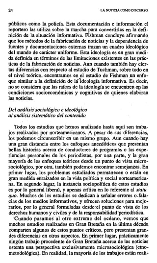 24 LA NOTICIA COMO DISCURSO
públicos como la policía. Esta documentación e información el
reportero las utiliza sobre la marcha para convertirlas en la defi-
nición de la situación informativa. Fishman concluye afirmando
que los métodos de la fabricación de noticias y la dependencia de
fuentes y documentaciones externas trazan un cuadro ideológico
del mundo de carácter uniforme. Esta ideología es en gran medi-
da definida en términos de las limitaciones existentes en las prác-
ticas de la fabricación de noticias. Aun cuando también hay cier-
tas diferencias con respecto al estudio de Tuchman, sobre todo en
el nivel teórico, encontramos en el estudio de Fishman un enfo-
que similar a la definición de laideología informativa. Es decir,
no se considera que las raíces de la ideología se encuentren e^ las
condiciones socioeconómicas y cognitivas de quienes elaboran
las noticias.
Del análisis sociológico e ideológico
al análisis sistemático del contenido
Todos los estudios que hemos analizado hasta aquí son traba-
jos realizados por norteamericanos. A pesar de sus diferencias,
los podemos circunscribir en un mismo grupo. Aun cuando, hay
una gran distancia entre los enfoques anecdóticos que presentan
bellas historias acerca de conductores de programas o las expe-
riencias personales de los periodistas, por una parte, y la gran
mayoría de los enfoques teóricos desde un punto de vista micro-
sociológico, por otra, también podemos encontrar semejanzas. En
primer lugar, los problemas estudiados permanecen o están en
gran medida enraizados en la vida política y social norteamerica-
na. En segundo lugar, la instancia sociopolítica de estos estudios
es por lo general liberal, y apenas crítica en lo referente al statu
quo. Muchos de los estudios se dedican á señalar errores o_fala-
cias de los medios informativos, y ofrecen soluciones para mejo-
rarlos, por lo general formuladas desde-el punto de vista de los
derechos humanos y civiles y de la responsabilidad periodística.
Cuando pasamos al otro extremo del océano, vemos que
muchos estudios realizados en Gran Bretaña en la última década
comparten algunos de estos puntos críticos, pero presentan gran-
des diferencias en otros aspectos. En primer lugar, prácticamente
ningún trabajo procedente de Gran Bretaña acerca de las noticias
ostenta una perspectiva exclusivamente microsociológica (etno-
metodológica). En realidad, la mayoría de los trabajos están reali-
 