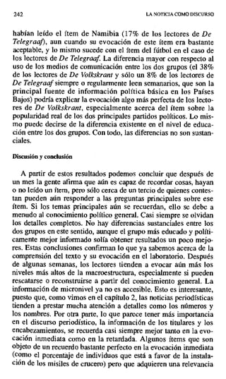 242 LA NOTICIA COMO DISCURSO
habían leído el ítem de Namibia (17% de los Iectores de De
Telegraaf), aun cuando su evocación de este ítem era bastante
aceptable, y lo mismo sucede con el ítem del fútbol en el caso de
los lectores de De Telegraaf. La diferencia mayor con respecto al
uso de los medios de comunicación entre los dos grupos (el 38%
de los lectores de De Volkskrant y sólo un 8% de los lectores de
De Telegraaf siempre o regularmente leen semanarios, que son la
principal fuente de información política básica en los Países
Bajos) podría explicar la evocación algo más perfecta de los lecto-
res de De Volkskrant, especialmente acerca del ítem sobre la
popularidad real de los dos principales partidos políticos. Lo mis-
mo puede decirse de la diferencia existente en el nivel de educa-
ción entre los dos grupos. Con todo, las diferencias no son sustan-
ciales.
Discusión y conclusión
A partir de estos resultados podemos concluir que después de
un mes la gente afirma que aún es capaz de recordar cosas, hayan
o no leído un ítem, pero sólo cerca de un tercio de quienes contes-
tan pueden aún responder a las preguntas principales sobre ese
ítem. Si los temas principales aún se recuerdan, ello se debe a
menudo al conocimiento político general. Casi siempre se olvidan
los detalles completos. No hay diferencias sustanciales entre los
dos grupos en este sentido, aunque el grupo más educado y políti-
camente mejor informado solía obtener resultados un poco mejo-
res. Estas conclusiones confirman lo que ya sabemos acerca de la
comprensión del texto y su evocación en el laboratorio. Después
de algunas semanas, los lectores tienden a evocar aún más los
niveles más altos de la macroestructura, especialmente si pueden
rescatarse o reconstruirse a partir del conocimiento general. La
información de micronivel ya no es accesible. Esto es interesante,
puesto que, como vimos en el capítulo 2, las noticias periodísticas
tienden a prestar mucha atención a detalles como los números y
los nombres. Por otra parte, lo que parece tener más importancia
en el discurso periodístico, la información de los titulares y los
encabezamientos, se recuerda casi siempre mejor tanto en la evo-
cación inmediata como en la retardada. Algunos ítems que son
objeto de un recuerdo bastante perfecto en la evocación inmediata
(como el porcentaje de individuos que está a favor de la instala-
ción de los misiles de crucero) pero que adquieren una relevancia
 