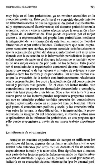 COMPRENSION DE LA NOTICIA 243
muy baja en el ítem periodístico, ya no resultan accesibles en la
evocación posterior. Esto confirma el ya conocido descubrimiento
de laboratorio acerca de que la organización global macroestructu-
ral y superestructura) (la relevancia) del discurso periodístico en la
memoria, tiende a ejercer ciertos efectos sobre la evocación a lar-
go plazo de la información. Esto puede explicarse por el mejor
acceso a la representación del propio ítem periodístico, mediante
la integración de la información de este ítem en nuestros modelos
situacionales o por ambos factores. Cualesquiera que sean los pro-
cesos concretos que actúan, podemos concluir satisfactoriamente
que la organización global del discurso informativo está muy rela-
cionada con la evocación de la información periodística: lo que se
señala como relevante en el discurso informativo es también obje-
to de una mejor evocación por parte de los lectores. Esto puede
ser el resultado de la organización estructural de esta información
(macro y/o super) o de los valores y criterios de relevancia com-
partidos entre los lectores y los periodistas. Por último, hemos vis-
to que la evocación de la noticia está intrínsecamente relacionada
con la representación, los usos y la actualización del conocimiento
social y político más general. En el caso del lector medio, este
conocimiento no parece ser demasiado desarrollado o complejo,
sino más bien parecido a un titular. Sólo entre una tercera y una
cuarta parte de los lectores pueden responder a preguntas concre-
tas que en principio podrían también proceder del conocimiento
político actualizado, como en el caso del ítem de Namibia. Hasta
qué punto el conocimiento político y social y las creencias influ-
yen sobre la lectura, la decodificación, la interpretación, la repre-
sentación, la integración del conocimiento, el rescate y otros usos
o aplicaciones de la información periodística, es una pregunta que
sólo puede responderse a través de un mayor trabajo experimen-
tal.
La influencia de otros medios
Aunque en nuestro experimento de campo se utilizaron los
periódicos del lunes, algunos de los ítems se referían a temas que
habían sido cubiertos por otros medios durante el fin de semana,
especialmente la radio y la televisión. Esto significa que al menos
una parte de los lectores podrían haberse enterado de alguna infor-
mación desarrollada después por la prensa, lo cual por supuesto,
influiría en su evocación de esta información (por lo general posi-
 