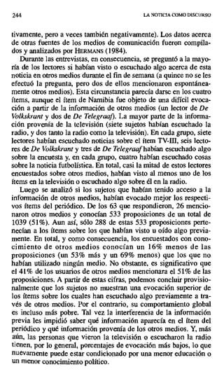 244 LA NOTICIA COMO DISCURSO
tivamente, pero a veces también negativamente). Los datos acerca
de otras fuentes de los medios de comunicación fueron compila-
dos y analizados por HERMANE (1984).
Durante las entrevistas, en consecuencia, se preguntó a la mayo-
ría de los lectores si habían visto o escuchado algo acerca de esta
noticia en otros medios durante el fin de semana (a quince no se les
efectuó la pregunta, pero dos de ellos mencionaron espontánea-
mente otros medios). Esta circunstancia parecía darse en los cuatro
ítems, aunque el ítem de Namibia fue objeto de una difícil evoca-
ción a partir de la información de otros medios (un lector de De
Volkskrant y dos de De Telegraaf). La mayor parte de la informa-
ción provenía de la televisión (siete sujetos habían escuchado la
radio, y dos tanto la radio como la televisión). En cada grupo, siete
lectores habían escuchado noticias sobre el ítem TV-HI, seis lecto-
res de De Volkskrant y tres de De Telegraafhabían escuchado algo
sobre la encuesta y, en cada grupo, cuatro habían escuchado cosas
sobre la noticia futbolística. En total, casi la mitad de estos lectores
encuestados sobre otros medios, habían visto al menos uno de los
ítems en la televisión o escuchado algo sobre él en la radio.
Luego se analizó si los sujetos que habían tenido acceso a la
información de otros medios, habían evocado mejor los respecti-
vos ítems del periódico. De los 63 que respondieron, 26 mencio-
naron otros medios y conocían 533 proposiciones de un total de
1039 (51%). Aun así, sólo 288 de estas 533 proposiciones perte-
necían a los ítems sobre los que habían visto u oído algo previa-
mente. En total, y como consecuencia, los encuestados con cono-
cimiento de otros medios conocían un 16% menos de las
proposiciones (un 53% más y un 69% menos) que los que no
habían utilizado ningún medio. No obstante, es significativo que
el 41% de los usuarios de otros medios mencionara el 51% de las
proposiciones. A partir de estas cifras, podemos concluir provisio-
nalmente que los sujetos no muestran una evocación superior de
los ítems sobre los cuales han escuchado algo previamente a tra-
vés de otros medios. Por el contrario, su comportamiento global
es incluso más pobre. Tal vez la interferencia de la información
previa les impidió saber qué información aparecía en el ítem del
periódico y qué información provenía de los otros medios. Y, más
aún, las personas que vieron la televisión o escucharon la radio
tienen, por lo general, porcentajes de evocación más bajos, lo que
nuevamente puede estar condicionado por una menor educación o
un menor conocimiento político.
 