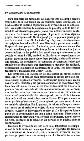 COMPRENSION DE LA NOTICIA 245
Un experimento de laboratorio
Para comparar los resultados del experimento de campo con los
resultados de la evocación en un contexto mejor controlado, se
llevó a cabo un sencillo experimento de evocación en el laborato-
rio. Los sujetos fueron 42 estudiantes de psicología de la Univer-
sidad de Amsterdam, que participaron para obtener mejores califi-
caciones. Se formaron dos grupos; el primero recibió algunas
páginas fotocopiadas de De Telegraaf, y el segundo algunas pági-
nas de De Volkskrant. Se les indicó que leyeran cuidadosamente
esas páginas, lo cual les llevó unos 20 minutos por término medio.
Después de una pausa de 15 minutos, para evitar una evocación
literal inmediata y que podía interpolar otra información (de la
conversación), se les pidió a los estudiantes que evocaran en lo
posible el ítem TV-III, también utilizado en el experimento de
campo; para simular, tanto como fuera posible, la situación de lec-
tura natural, los estudiantes no conocían de antemano sobre qué
artículo se les iba a pedir que ejercitaran su recuerdo. En realidad,
desconocían totalmente la naturaleza de la tarea. Los datos fueron
recogidos y analizados por GREEP (1984).
Los protocolos de evocación se analizaron en proposiciones
atómicas, y en el caso de cada proposición de ambos textos se cal-
culó cuántos sujetos la evocaron. Se descubrió primero que, en los
dos artículos, el titular y las primeras oraciones se recordaron muy
bien, lo cual concuerda con el rol macroestructural del titular o la
primera oración. Además de esta macroinformación, se recorda-
ron detalles sobre las consecuencias financieras de introducir un
tercer canal de televisión. Lo mismo puede decirse de la infonna-
ción en la cual un político bien conocido (un líder parlamentario
de un partido gubernamental) da su opinión personal sobre el nue-
vo canal de televisión. Por lo general, la información que aparece
más abajo en el artículo es objeto de una evocación menor, en
especial cuando la información (como en De Telegraaf) forma
parte de la continuación en una página siguiente. Nuevamente
encontramos la relevancia y los efectos de primacía, con un efecto
adicional respecto de la situación en portada o en página interior
(continuación).
Después, la evocación de este ítem en el laboratorio se compa-
ró con la de la situación de campo. Como se esperaba, los lectores
de la situación de laboratorio, más controlada, evocaron las res-
pectivas proposiciones mucho mejor que los lectores de la situa-
 