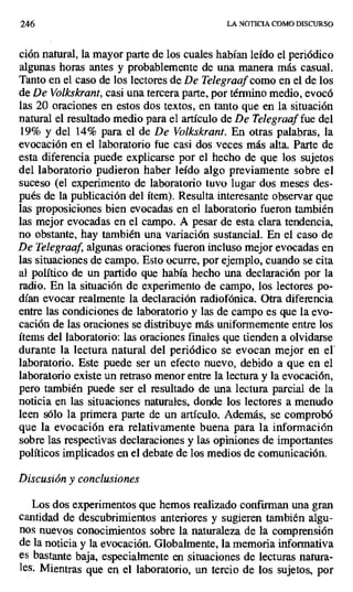 246 LA NOTICIA COMO DISCURSO
ción natural, la mayor parte de los cuales habían leído el periódico
algunas horas antes y probablemente de una manera más casual.
Tanto en el caso de los lectores de De Telegraaf como en el de los
de De Volkskrant, casi una tercera parte, por término medio, evocó
las 20 oraciones en estos dos textos, en tanto que en la situación
natural el resultado medio para el artículo de De Telegraaf fue del
19% y del 14% para el de De Volkskrant. En otras palabras, la
evocación en el laboratorio fue casi dos veces más alta. Parte de
esta diferencia puede explicarse por el hecho de que los sujetos
del laboratorio pudieron haber leído algo previamente sobre el
suceso (el experimento de laboratorio tuvo lugar dos meses des-
pués de la publicación del ítem). Resulta interesante observar que
las proposiciones bien evocadas en el laboratorio fueron también
las mejor evocadas en el campo. A pesar de esta clara tendencia,
no obstante, hay también una variación sustancial. En el caso de
De Telegraaf, algunas oraciones fueron incluso mejor evocadas en
las situaciones de campo. Esto ocurre, por ejemplo, cuando se cita
al político de un partido que había hecho una declaración por la
radio. En la situación de experimento de campo, los lectores po-
dían evocar realmente la declaración radiofónica. Otra diferencia
entre las condiciones de laboratorio y las de campo es que la evo-
cación de las oraciones se distribuye más uniformemente entre los
ítems del laboratorio: las oraciones finales que tienden a olvidarse
durante la lectura natural del periódico se evocan mejor en el
laboratorio. Este puede ser un efecto nuevo, debido a que en el
laboratorio existe un retraso menor entre la lectura y la evocación,
pero también puede ser el resultado de una lectura parcial de la
noticia en las situaciones naturales, donde los lectores a menudo
leen sólo la primera parte de un artículo. Además, se comprobó
que la evocación era relativamente buena para la información
sobre las respectivas declaraciones y las opiniones de importantes
políticos implicados en el debate de los medios de comunicación.
Discusión y conclusiones
Los dos experimentos que hemos realizado confirman una gran
cantidad de descubrimientos anteriores y sugieren también algu-
nos nuevos conocimientos sobre la naturaleza de la comprensión
de la noticia y la evocación. Globalmente, la memoria informativa
es bastante baja, especialmente en situaciones de lecturas natura-
les. Mientras que en el laboratorio, un tercio de los sujetos, por
 