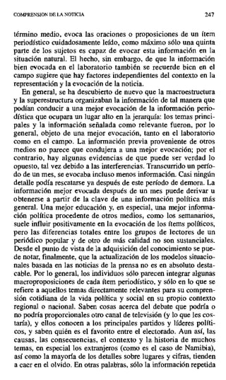 COMPRENSION DE LA NOTICIA 247
término medio, evoca las oraciones o proposiciones de un ítem
periodístico cuidadosamente leído, como máximo sólo una quinta
parte de los sujetos es capaz de evocar esta información en la
situación natural. El hecho, sin embargo, de que la información
bien evocada en el laboratorio también se recuerde bien en el
campo sugiere que hay factores independientes del contexto en la
representación y la evocación de la noticia.
En general, se ha descubierto de nuevo que la macroestructura
y la superestructura organizaban la información de tal manera que
podían conducir a una mejor evocación de la información perio-
dística que ocupara un lugar alto en la jerarquía: los temas princi-
pales y la información señalada como relevante fueron, por lo
general, objeto de una mejor evocación, tanto en el laboratorio
como en el campo. La información previa proveniente de otros
medios no parece que condujera a una mejor evocación; por el
contrario, hay algunas evidencias de que puede ser verdad lo
opuesto, tal vez debido a las interferencias. Transcurrido un perío-
do de un mes, se evocaba incluso menos información. Casi ningún
detalle podía rescatarse ya después de este período de demora. La
información mejor evocada después de un mes puede derivar u
obtenerse a partir de la clave de una información política más
general. Una mejor educación y, en especial, una mejor informa-
ción política procedente de otros medios, como los semanarios,
suele influir positivamente en la evocación de los ítems políticos,
pero las diferencias totales entre los grupos de lectores de un
periódico popular y de otro de más calidad no son sustanciales.
Desde el punto de vista de la adquisición del conocimiento se pue-
de notar, finalmente, que la actualización de los modelos situacio-
nes basada en las noticias de la prensa no es en absoluto desta-
cable. Por lo general, los individuos sólo parecen integrar algunas
macroproposiciones de cada ítem periodístico, y sólo en lo que se
refiere a aquellos temas directamente relevantes para su compren-
sión cotidiana de la vida política y social en su propio contexto
regional o nacional. Saben cosas acerca del debate que podría o
no podría proporcionales otro canal de televisión (y lo que les cos-
taría), y ellos conocen a los principales partidos y líderes políti-
cos, y saben quién es el favorito entre el electorado. Aun así, las
causas, las consecuencias, el contexto y la.historia de muchos
temas, en especial los extranjeros (como es el caso de Namibia),
así como la mayoría de los detalles sobre lugares y cifras, tienden
a caer en el olvido. En otras palabras, sólo la información repetida
 