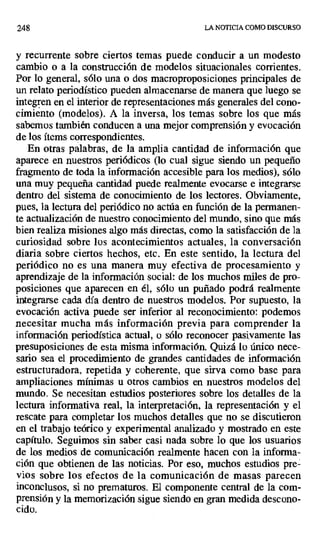 248 LA NOTICIA COMO DISCURSO
y recurrente sobre ciertos temas puede conducir a un modesto
cambio o a la construcción de modelos situacionales corrientes.
Por lo general, sólo una o dos macroproposiciones principales de
un relato periodístico pueden almacenarse de manera que luego se
integren en el interior de representaciones más generales del cono-
cimiento (modelos). A la inversa, los temas sobre los que más
sabemos también conducen a una mejor comprensión y evocación
de los ítems correspondientes.
En otras palabras, de la amplia cantidad de información que
aparece en nuestros periódicos (lo cual sigue siendo un pequeño
fragmento de toda la información accesible para los medios), sólo
una muy pequeña cantidad puede realmente evocarse e integrarse
dentro del sistema de conocimiento de los lectores. Obviamente,
pues, la lectura del periódico no actúa en función de la permanen-
te actualización de nuestro conocimiento del mundo, sino que más
bien realiza misiones algo más directas, como la satisfacción de la
curiosidad sobre los acontecimientos actuales, la conversación
diaria sobre ciertos hechos, etc. En este sentido, la lectura del
periódico no es una manera muy efectiva de procesamiento y
aprendizaje de la información social: de los muchos miles de pro-
posiciones que aparecen en él, sólo un puñado podrá realmente
integrarse cada día dentro de nuestros modelos. Por supuesto, la
evocación activa puede ser inferior al reconocimiento: podemos
necesitar mucha más información previa para comprender la
información periodística actual, o sólo reconocer pasivamente las
presuposiciones de esta misma información. Quizá lo único nece-
sario sea el procedimiento de grandes cantidades de información
estructuradora, repetida y coherente, que sirva como base para
ampliaciones mínimas u otros cambios en nuestros modelos del
mundo. Se necesitan estudios posteriores sobre los detalles de la
lectura informativa real, la interpretación, la representación y el
rescate para completar los muchos detalles que no se discutieron
en el trabajo teórico y experimental analizado y mostrado en este
capítulo. Seguimos sin saber casi nada sobre lo que los usuarios
de los medios de comunicación realmente hacen con la informa-
ción que obtienen de las noticias. Por eso, muchos estudios pre .
vios sobre los efectos de la comunicación de masas parecen
inconclusos, si no prematuros. El componente central de la com-
prensión y la memorización sigue siendo en gran medida descono-
cido.
 