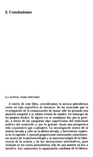 5. Conclusiones
LA NOTICIA COMO DISCURSO
A través de este libro, consideramos la noticia periodística
como un tipo específico de discurso. Se ha sostenido que la
investigación de la comunicación de masas sólo ha prestado una
atención marginal a su objeto central de estudio: los mensajes de
los propios medios. Si alguna vez se estudiaron fue, por lo gene-
ral, a través de las categorías algo superficiales del tradicional
análisis del contenido y, por lo general, desde una perspectiva
más cuantitativa que cualitativa. La investigación acerca de la
noticia llevada a cabo en la última década, y brevemente expues-
ta en el capítulo 1, parecía proporcionar interesantes conocimien-
tos acerca de la microsociología y la macrosociología de la fabri-
cación de la noticia y de las instituciones informativas, pero
centrada en los textos periodísticos sólo de una manera ad hoc o
intuitiva. Así, conocemos la organización cotidiana de la fabrica-
 