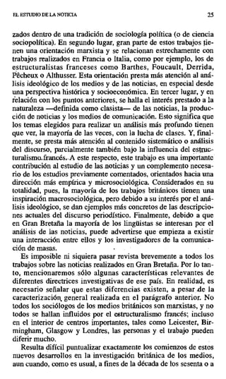 EL ESTUDIO DE LA NOTICIA 25
zados dentro de una tradición de sociología política (o de ciencia
sociopolítica). En segundo lugar, gran parte de estos trabajos tie-
nen una orientación marxista y se relacionan estrechamente con
trabajos realizados en Francia o Italia, como por ejemplo, los de
estructuralistas franceses como Barthes, Foucault, Derrida,
Pécheux o Althusser. Esta orientación presta más atención al aná-
lisis ideológico de los medios y de las noticias, en especial desde
una perspectiva histórica y socioeconómica. En tercer lugar, y en
relación con los puntos anteriores, se halla el interés prestado a la
naturaleza —definida como clasista— de las noticias, la produc-
ción de noticias y los medios de comunicación. Esto significa que
los temas elegidos para realizar un análisis más profundo tienen
que ver, la mayoría de las veces, con la lucha de clases. Y, final-
mente, se presta más atención al contenido sistemático o análisis
del discurso, parcialmente también bajo la influencia del estruc.-
turalisma rancésr.A este respecto, este trabájo es una importante
contribución al estudio de las noticias y un complemento necesa-
rio de los estudios previamente comentados, orientados hacia una
dirección más empírica y microsociológica. Considerados en su
totalidad, pues, la mayoría de los trabajos británicos tienen una
inspiración macrosociológica, pero debido a su interés por el aná-
lisis ideológico, se dan ejemplos más concretos de las descripcio-
nes actuales del discurso periodístico. Finalmente, debido a que
en Gran Bretaña la mayoría de los lingüistas se interesan por el
análisis de las noticias, puede advértirse que empieza a existir
una interacción entre ellos y los investigadores de La comunica-
ción de masas.
Es imposible ni siquiera pasar revista brevemente a todos los
trabajos sobre las noticias realizados en Gran Bretaña. Por lo tan-
to, mencionaremos sólo algunas características relevantes de
diferentes directrices investigativas de ese país. En realidad, es
necesario señalar que estas diferencias existen, a pesar .de la
caracterización general realizada en el parágrafo anterior. No
todos los sociólogos de los medios británicos son marxistas, y no
todos se hallan influidos por el estructuralismo francés; incluso
en el interior de centros importantes, tales como Leicester, Bir-
mingham, Glasgow y Londres, las personas y el trabajo pueden
diferir mucho.
Resulta difícil puntualizar exactamente los comienzos de estos
nuevos desarrollos en la investigación británica de los medios,
aun cuando, como es usual, a fines de la década de los sesenta o a
 