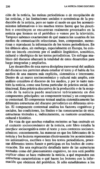 250 LA NOTICIA COMO DISCURSO
ción de la noticia, las rutinas periodísticas o de recopilación de
las noticias, y las limitaciones sociales o económicas de la pro-
ducción de la noticia, pero no tanto el modo en que los aconteci-
mientos informativos o los muchos textos fuente que las .descri-
ben o constituyen se encuentran realmente procesados en la
noticia que leemos en el periódico o vemos por la televisión.
Tampoco sabemos exactamente de qué manera los usuarios de los
medios de comunicación seleccionan, leen, comprenden, memo-
rizan o reproducen la información de los textos periodísticos. En
los últimos años, sin embargo, especialmente en Europa, ha exis-
tido un interés creciente por el análisis lingüístico, semiótico,
cultural o ideológico de los textos periodísticos. Un enfoque ana-
lítico del discurso abarcará la totalidad de estos desarrollos para
luego integrarlos y ampliarlos.
Los desarrollos de esta nueva disciplina transversal del análisis
del discurso nos permiten ahora estudiar el texto y el habla de los
medios de una manera más explícita, sistemática e interesante.
Dentro de un marco socioeconómico y cultural más amplio, este
análisis considera el discurso de los medios, y por lo tanto tam-
bién la noticia, como una forma particular de práctica social, ins-
titucional. Esta práctica discursiva de la producción o de la recep-
ción de la noticia puede analizarse teóricamente en dos
componentes principales: un componente textual y un componen-
te contextual. El componente textual analiza sistemáticamente las
diferentes estructuras del discurso periodístico en diferentes nive-
les. El componente contextual analiza los factores cognitivos .y
sociales, las condiciones, los límites o las consecuencias de estas
estructuras textuales e, indirectamente, su contexto económico,
cultural e histórico.
En vista de que muchos estudios recientes se han centrado en
el contexto socioeconómico de la noticia, este libro estudia la
interface sociocognitiva entre el texto y esos contextos socioeco-
nómicos; concretamente, las maneras en que los fabricantes de la
noticia y los lectores representan efectivamente los acontecimien-
tos informativos, escriben o leen los textos periodísticos, proce-
san diferentes textos fuente o participan en los hechos de comu-
nicación. Sin una explicación detallada tanto de las estructuras
textuales como del procesamiento cognitivo, no nos será posible
explicar cómo se hace realmente la noticia, a qué responden sus
estructuras características o qué hacen los lectores con la infor-
mación que obtienen del periódico. Si sólo estudiáramos a los
 
