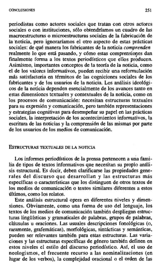 CONCLUSIONES 251
periodistas como actores sociales que tratan con otros actores
sociales o con instituciones, sólo obtendríamos un cuadro de las
macroestructuras o microestructuras sociales de la fabricación de
lanoticia, pero ignoraríamos el otro aspecto de estas prácticas
sociales: de qué manera los fabricantes de la noticia comprenden
realmente lo que está pasando, y cómo estas comprensiones dan
finalmente forma a los textos periodísticos que ellos producen.
Asimismo, importantes conceptos de la teoría de la noticia, como
el de los valores informativos, pueden recibir una reformulación
más satisfactoria en términos de las cogniciones sociales de los
fabricantes y de los usuarios de la noticia. Los análisis ideológi-
cos de la noticia dependen esencialmente de los avances tanto en
estas dimensiones textuales y contextuales de la noticia, como en
los procesos de comunicación: necesitan estructuras textuales
para su expresión y comunicación, pero también representaciones
y estrategias cognitivas para desempeñar su papel en las prácticas
sociales, la interpretación de los acontecimientos informativos, la
escritura de las noticias y la comprensión de las mismas por parte
de los usuarios de los medios de comunicación.
E5Yu("T`U&s TEXTUALES DE LA NOTICIA
Los informes periodísticos de la prensa pertenecen a una fami-
lia de tipos de textos informativos que necesitan su propio análi-
sis estructural. Es decir, deben clarificarse las propiedades gene-
rales del discurso que desarrollan y las estructuras más
específicas o características que los distinguen de otros textos de
los medios de comunicación o textos similares diferentes a estos
últimos, como los relatos.
Este análisis estructural opera en diferentes niveles y dimen-
siones. Obviamente, como una forma de uso del lenguaje, los
textos de los medios de comunicación también despliegan estruc-
turas lingüísticas y gramaticales de palabras, grupos de palabras,
cláusulas u oraciones. Las usuales descripciones fonológicas (o,
raramente, grafemáticas), morfológicas, sintácticas y semánticas,
pueden ser relevantes también para estas estructuras. Las varia-
ciones y las estructuras específicas de género también definen en
estos niveles el estilo del discurso periodístico. Así, el uso de
neologismos, el frecuente recurso a las noninalizaciones (en
lugar de los verbos.), la complejidad oracional o el orden de las
 