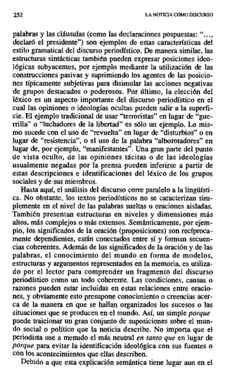 252 LA NOTICIA COMO DISCURSO
palabras y las cláusulas (como las declaraciones pospuestas: "...,
declaró el presidente") son ejemplos de estas características del
estilo gramatical del discurso periodístico. De manera similar, las
estructuras sintácticas también pueden expresar posiciones ideo-
lógicas subyacentes, por ejemplo mediante la utilización de las
construcciones pasivas y suprimiendo los agentes de las posicio-
nes típicamente subjetivas para disimular las acciones negativas
de grupos destacados o poderosos. Por último, la elección del
léxico es un aspecto importante del discurso periodístico en el
cual las opiniones o ideologías ocultas pueden salir a la superfi-
cie. El ejemplo tradicional de usar "terroristas" en lugar de "gue-
rrilla" o "luchadores de la libertad" es sólo un ejemplo. Lo mis-
mo sucede con el uso de "revuelta" en lugar de "disturbios" o en
lugar de "resistencia", o el uso de la palabra "alborotadores" en
lugar de, por ejemplo, "manifestantes". Una gran parte del punto
de vista oculto, de las opiniones tácitas o de las ideologías
usualmente negadas por la prensa pueden inferirse a partir de
estas descripciones e identificaciones del léxico de los grupos
sociales y de sus miembros.
Hasta aquí, el análisis del discurso corre paralelo a la lingüísti-
ca. No obstante, los textos periodísticos no se caracterizan sim-
plemente en el nivel de las palabras sueltas u oraciones aisladas.
También presentan estructuras en niveles y dimensiones más
altos, más complejos o más extensos. Semánticamente, por ejem-
plo, los significados de la oración (proposiciones) son recíproca-
mente dependientes, están conectados entre sí y forman secuen-
cias coherentes. Además de los significados de la oración y de las
palabras, el conocimiento del mundo en forma de modelos,
estructuras y argumentos representados en la memoria, es utiliza-
do por el lector para comprender un fragmento del discurso
periodístico como un todo coherente. Las condiciones, causas o
razones pueden estar incluidas en estas relaciones entre oracio-
nes, y obviamente esto presupone conocimiento o creencias acer-
ca de la manera en que se hallan organizados los sucesos o las
situaciones que se producen en el mundo. Así, un simple porque
puede traicionar un gran conjunto de suposiciones sobre el mun-
do social o político que la noticia describe. No importa que el
periodista use a menudo el más neutral en tanto que en lugar de
porque para evitar la identificación ideológica con sus fuentes o
con los acontecimientos que ellas describen.
Debido a que esta explicación semántica tiene lugar aun en el
 