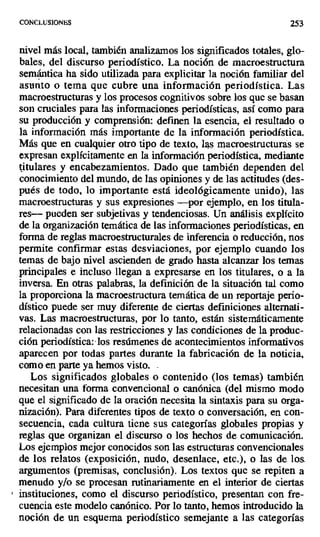CONCLUS1ONUS 253
nivel más local, también analizamos los significados totales, glo-
bales, del discurso periodístico. La noción de macroestructura
semántica ha sido utilizada para explicitar la noción familiar del
asunto o tema que cubre una información periodística. Las
macroestructuras y los procesos cognitivos sobre los que se basan
son cruciales para las informaciones periodísticas, así como para
su producción y comprensión: definen la esencia, el resultado o
la información más importante de la información periodística.
Más que en cualquier otro tipo de texto, las macroestructuras se
expresan explícitamente en la información periodística, mediante
titulares y encabezamientos. Dado que también dependen del
conocimiento del mundo, de las opiniones y de las actitudes (des-
pués de todo, lo importante está ideológicamente unido), las
macroestructuras y sus expresiones —por ejemplo, en los titula-
res--- pueden ser subjetivas y tendenciosas. Un análisis explícito
de la organización temática de las informaciones periodísticas, en
forma de reglas macroestructurales de inferencia o reducción, nos
permite confirmar estas desviaciones, por ejemplo cuando los
temas de bajo nivel ascienden de grado hasta alcanzar los temas
principales e incluso llegan a expresarse en los titulares, o a la
inversa. En otras palabras, la definición de la situación tal como
la proporciona la macroestructura temática de un reportaje perio-
dístico puede ser muy diferente de ciertas definiciones alternati-
vas. Las macroestructuras, por lo tanto, están sistemáticamente
relacionadas con las restricciones y las condiciones de la produc-
ción periodística:-los resúmenes de acontecimientos informativos
aparecen por todas partes durante la fabricación de la noticia,
como en parte ya hemos visto. -
Los significados globales o contenido (los temas) también
necesitan una forma convencional o canónica (del mismo modo
que el significado de la oración necesita la sintaxis para su orga-
nización). Para diferentes tipos de texto o conversación, en con-
secuencia, cada cultura tiene sus categorías globales propias y
reglas que organizan el discurso o los hechos de comunicación.
Los ejemplos mejor conocidos son las estructuras convencionales
de los relatos (exposición, nudo, desenlace, etc.), o las de los.
argumentos (premisas, conclusión). Los textos que se repiten a
menudo y/o se procesan rutinariamente en el interior de ciertas
instituciones, como el discurso periodístico, presentan con fre-
cuencia este modelo canónico. Por lo tanto, hemos introducido la
noción de un esquema periodístico semejante a las categorías
 