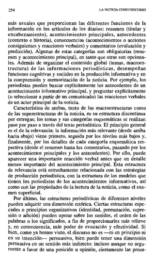 254 LA NOTICIA COMO DISCURSO
más usuales que proporcionan las diferentes funciones de la
información en los artículos de los diarios: resumen (titular y
encabezamiento), acontecimientos principales, antecedentes
(contexto e historia), consecuencias (acontecimientos o acciones
consiguientes y reacciones verbales) y comentarios (evaluación y
predicción). Algunas de estas categorías son obligatorias (resu-
men y acontecimiento principal), en tanto que otras son opciona-
les. Además de organizar el contenido global (temas, macroes-
tructura) de las informaciones periodísticas, desempeñan
funciones cognitivas y sociales en la producción informativa y en
la comprensión y memorización de la noticia. Por ejemplo, los
periodistas pueden buscar explícitamente los antecedentes de un
acontecimiento informativo principal, y preguntar explícitamente
(o seleccionar a partir de un comunicado) las reacciones verbales
de un actor principal de la noticia.
Característica de ambas, tanto de las macroestructuras como
de las superestructuras de la noticia, es su estructura discontinua
por entregas; los temas y sus categorías esquemáticas se realizan
paso por paso a través del texto periodístico. El principio general
es el de la relevancia: la información más relevante (desde arriba
hacia abajo) viene primero, seguida por los niveles más bajos y,
finalmente, por los detalles de cada categoría esquemática res-
pectiva (desde el resumen hasta los comentarios, pasando por los
acontecimientos principales y los antecedentes). Por ello, puede
aparecer una importante reacción verbal antes que un detalle
menos importante del acontecimiento principal. Esta estructura
de relevancia está estrechamente relacionada con las estrategias
de producción periodística, con la estructura de los modelos que
tienen los periodistas de los acontecimientos informativos, así
como con las propiedades de la lectura de la noticia, como el exa-
men superficial. 1
Por último, las estructuras periodísticas de diferentes niveles
pueden adquirir una dimensión retórica. Ciertas estructuras espe-
ciales o principios organizativos (identidad, permutación, supre-
sión o adición) pueden operar sobre los sonidos, el orden de las
palabras o los significados, a fin de proporcionarles más relieve
y, en consecuencia, más poder de evocación y efectividad. Si
bien, como ya hemos visto, el discurso no es —ni en principio ni
en su intención— persuasivo, bien puede tener una dimensión
persuasiva en un sentido más indirecto: incluso aunque no argu-
mente a favor de una posición u opinión, ciertamente las presu-
 