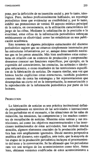 CONCLUSIONES 255
pone, por la definición de su inserción social y, por lo tanto, ideo-
lógica. Pero, incluso profesionalmente hablando, un reportaje
periodístico tiene que evidenciar su credibilidad y, por lo tanto,
exhibir sus pretensiones de verdad. El aspecto retórico principal
de la noticia, en consecuencia, es la utilización característica del
juego de las cifras. Mediante la señalización de la precisión o la
exactitud, estas cifras de la información periodística subrayan
retóricamente su efectividad: como las estadísticas en una publi-
cación académica.
Este resumen de algunos principios estructurales del discurso
periodístico sugiere que no estamos simplemente interesados por
las estructuras informativas per se, aunque éstas también necesi-
tan que se les preste atención. Más bien analizamos estas estruc-
turas en relación con su contexto de producción y comprensión:
deseamos conocer sus funciones específicas, por ejemplo, en la
expresión del conocimiento, las creencias, las actitudes e ideolo-
gías subyacentes, o como resultados de las restricciones específi-
cas de la fabricación de noticias. De manera similar, una vez que
hemos hecho explícitas estas estructuras, también podemos
conocer más de cerca las estrategias y las representaciones que
desempeñan un cierto rol en la interpretación, la memorización y
la reproducción de la información periodística por parte de los
lectores.
PRODUCCION
La fabricación de noticias es una práctica institucional defini-
da principalmente en términos de las actividades o interacciones
de los periodistas en el escenario, o las situaciones de las salas de
redacción, las reuniones, las competencias y los muchos contex-
tos de recopilación de noticias. Mientras estas rutinas y sus res-
tricciones, así como los objetivos macroestructurales o las inser-
ciones institucionales de estas actividades, han recibido mucha
atención, algunos elementos cruciales de la producción periodís-
tica han sido ampliamente ignorados. Desde nuestra perspectiva
analítica del discurso, esto significa, ante todo, que la mayoría de
las etapas de la producción periodística incluyen el procesamien-
to del texto y la conversación. Se ha afirmado que los periodistas
rara vez son testigos de los acontecimientos como tales. Antes
bien, obtienen versiones codificadas de estos acontecimientos a
 