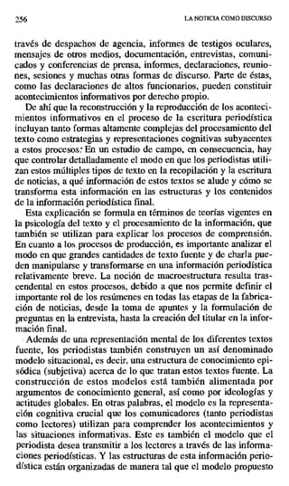 256 LA NOTICIA COMO DISCURSO
través de despachos de agencia, informes de testigos oculares,
mensajes de otros medios, documentación, entrevistas, comuni-
cados y conferencias de prensa, informes, declaraciones, reunio-
nes, sesiones y muchas otras formas de discurso. Parte de éstas,
como las declaraciones de altos funcionarios, pueden constituir
acontecimientos informativos por derecho propio.
De ahí que la reconstrucción y la reproducción de los aconteci-
mientos informativos en el proceso de la escritura periodística
incluyan tanto formas altamente complejas del procesamiento del
texto como estrategias y representaciones cognitivas subyacentes
a estos procesos En un estudio de campo, en consecuencia, hay
que controlar detalladamente el modo en que los periodistas utili-
zan estos múltiples tipos de texto en la recopilación y la escritura
de noticias, a qué información de estos textos se alude y cómo se
transforma esta información en las estructuras y los contenidos
de la información periodística final.
Esta explicación se formula en términos de teorías vigentes en
la psicología del texto y el procesamiento de la información, que
también se utilizan para explicar los procesos de comprensión.
En cuanto a los, procesos de producción, es importante analizar el
modo en que grandes cantidades de texto fuente y de charla pue-
den manipularse y transformarse en una información periodística
relativamente breve. La noción de macroestructura resulta tras-
cendental en estos procesos, debido a que nos permite definir el
importante rol de los resúmenes en todas las etapas de la fabrica-
ción de noticias, desde la toma de apuntes y la formulación de
preguntas en la entrevista, hasta la creación del titular en la infor-
mación final.
Además de una representación mental de los diferentes textos
fuente, los periodistas también construyen un así denominado
modelo situacional, es decir, una estructura de conocimiento epi-
sódica (subjetiva) acerca de lo que tratan estos textos fuente. La
construcción de estos modelos está también alimentada por
argumentos de conocimiento general, así como por ideologías y
actitudes globales. En otras palabras, el modelo es la representa-
ción cognitiva crucial que los comunicadores (tanto periodistas
como lectores) utilizan para comprender los acontecimientos y
las situaciones informativas. Este es también el modelo que el
periodista desea transmitir a los lectores a través de las informa-
ciones periodísticas. Y las estructuras de esta información perio-
dística están organizadas de manera tal que el modelo propuesto
 