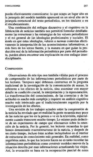 CONCLUSIONES 257
pueda efectivamente comunicarse: lo que ocupa un lugar alto en
la jerarquía del modelo también aparecerá en un nivel alto en la
jerarquía estructural del texto periodístico, en los titulares o en
el. ehcabezamiento.
Una combinación del enfoque discursivo y el cognitivo en la
fabricación de noticias también nos permitirá formular detallada-
mente las estructuras y las estrategias de los valores periodísticos
y el rol general de las ideologías profesionales y sociales. El
modo en que estas ideologías, valores o normas controlan efecti-
vamente la interpretación de los acontecimientos informativos, o
más bien de los textos fuente, y la manera en que guían la pro-
ducción real de la información periodística por parte del periodis-
ta, pueden ahora encontrar una explicación en este enfoque inter-
disciplinario.
Co i RENsioN
Observaciones de este tipo son también válidas para el proceso
de comprensión de las informaciones periodísticas por parte de
los lectores. Tampoco aquí debemos centrarnos en la pregunta
tradicional de la investigación de la comunicación de masas, la
referente a los efectos de la noticia, sino examinar con mayor
detalle su condición crucial, la interpretación y la representación.
La transformación del conocimiento, de las creencias y de las
actitudes es mucho más compleja y requiere un análisis cognitivo
mucho más intrincado que el tradicionalmente sugerido por la
investigación de los efectos.
Una revisión de los trabajos actuales sobre la comprensión de
la noticia ha revelado que en realidad la gente recuerda muy poco
de las noticias que lee en la prensa o ve en la televisión, especial-
mente cuando transcurre mucho tiempo. Lo mismo pudo deducir-
se de un experimento de campo que efectuamos sobre la reten-
ción de la noticia. Por lo general, los lectores recuerdan lo que
hemos denominado macroestructuras de la noticia, y después de
un cierto tiempo, incluso éstas acaban incluyéndose en el interior
de estructuras de conocimiento más generales. En realidad, como
sugerimos antes, lo que los lectores hacen no es tanto recordar las
informaciones periodísticas como construir modelos nuevos de la
situación descrita por esas informaciones actualizando los viejos.
Así, la evocación se basa en la recuperación parcial de estos
 