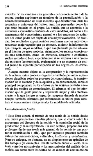 258 LA NOTICIA COMO DISCURSO
modelos. Y los cambios más generales del conocimiento o de la
actitud pueden explicarse en términos de la generalización y la
descontextualización de estos modelos, que caracterizan todas las
creencias y opiniones del lector, tanto las personales como las
que están basadas en el grupo. La noticia que se acomoda a la
estructura esquemática canónica de estos modelos, así como a los
argumentos del conocimiento general o a los esquemas de actitu-
des del lector, podrá ser objeto de una mayor evocación. En reali-
dad, los resultados experimentales confirman que los individuos
recuerdan mejor aquello que ya conocen, es decir, la información
que recupera viejos modelos, o que simplemente puede situarse
en el interior de estos modelos. Asimismo, los sucesos emociona-
les más destacables, como los crímenes, desastres o conflictos,
suelen recordarse bien, especialmente si se adecuan a una creen-
cia existente (estereotipada, prejuzgada) o a un esquema de acti-
tud (como la supuesta participación de los negros en los críme-
nes).
Aunque nuestro objeto es la comprensión y la representación
de la noticia, estos procesos cognitivos también permiten suposi-
ciones plausibles sobre los procesos del conocimiento, la transfor-
mación de la creencia y de la opinión y, en consecuencia, sobre el
principal componente de los efectos de las noticias emitidas a tra-
vés de los medios de comunicación. Si sabemos el tipo de infor-
mación qúe la gente percibe y representa mejor y más efectiva-
mente, y la que incluso es capaz de recuperar después de mucho
tiempo, también sabremos qué información se utiliza para cons-
truir el conocimiento más general y los modelos de actitudes.
Consideraciones finales
Este libro esboza el trazado de una teoría de la noticia desde
una nueva perspectiva interdisciplinaria, que se centra sobre las
estructuras del discurso de la noticia y la cognición social de la
producción y la interpretación. En este sentido, proporciona una
prolongación de una teoría más general de la noticia (y una pos-
terior contribución a ella), que por supuesto presenta también
subteorías macrosociales, culturales, históricas y económicas.
Nuestro enfoque, no obstante, no es simplemente un apéndice de
los enfoques ya existentes. Intenta también cubrir el vacío exis-
tente entre los microniveles y los macroniveles del análisis de la
noticia, así como entre los textos de los medios de comunicación
 