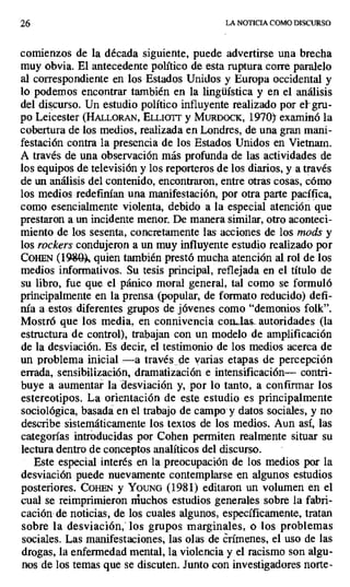 26 LA NOTICIA COMO DISCURSO
comienzos de la década siguiente, puede advertirse una brecha
muy obvia. El antecedente político de esta ruptura corre paralelo
al correspondiente en los Estados Unidos y Europa occidental y
lo podemos encontrar también en la lingüística y en el análisis
del discurso. Un estudio político influyente realizado por ei -gru-
po Leicester (HALLORAN, ELLioTT y MURDOCK, 1970)- examinó la
cobertura de los medios, realizada en Londres, de una gran mani-
festación contra la presencia de los Estados Unidos en Vietnam.
A través de una observación más profunda de las actividades de
los equipos de televisión y los reporteros de los diarios, y a través
de un análisis del contenido, encontraron, entre otras cosas, cómo
los medios redefinían una manifestación, por otra parte pacífica,
como esencialmente violenta, debido a la especial atención que
prestaron a un incidente menor. De manera similar, otro aconteci-
miento de los sesenta, concretamente las acciones de los mods y
los rockers condujeron a un muy influyente estudio realizado por
COHEN (1380 , quien también prestó mucha atención al rol de los
medios informativos. Su tesis principal, reflejada en el título de
su libro, fue que el pánico moral general, tal como se formuló
principalmente en la prensa (popular, de formato reducido) defi-
nía a estos diferentes grupos de jóvenes como "demonios folk".
Mostró que los media, en connivencia con..las.. autoridades (la
estructura de control), trabajan con un modelo de amplificación
de la desviación. Es decir, el testimonio de los medios acerca de
un problema inicial —a través de varias etapas de percepción
errada, sensibilización, dramatización e intensificación— contri-
buye a aumentar la desviación y, por lo tanto, a confirmar los
estereotipos. La orientación de este estudio es principalmente
sociológica, basada en el trabajo de campo y datos sociales, y no
describe sistemáticamente los textos de los medios. Aun así, las
categorías introducidas por Cohen permiten realmente situar su
lectura dentro de conceptos analíticos del discurso.
Este especial interés en la preocupación de los medios por la
desviación puede nuevamente contemplarse en algunos estudios
posteriores. COHEN y YOUNG (1981) editaron un volumen en el
cual se reimprimieron muchos estudios generales sobre la fabri-
cación de noticias, de los cuales algunos, específicamente, tratan
sobre la desviación, los grupos marginales, o los problemas
sociales. Las manifestaciones, las olas de crímenes, el uso de las
drogas, la enfermedad mental, la violencia y el racismo son algu-
nos de los temas que se discuten. Junto con investigadores norte-
 