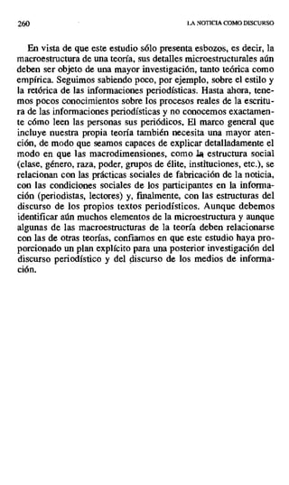 260 LA NOTICIA COMO DISCURSO
En vista de que este estudio sólo presenta esbozos, es decir, la
macroestructura de una teoría, sus detalles microestructurales aún
deben ser objeto de una mayor investigación, tanto teórica como
empírica. Seguimos sabiendo poco, por ejemplo, sobre el estilo y
la retórica de las informaciones periodísticas. Hasta ahora, tene-
mos pocos conocimientos sobre los procesos reales de la escritu-
ra de las informaciones periodísticas y no conocemos exactamen-
te cómo leen las personas sus periódicos. El marco general que
incluye nuestra propia teoría también necesita una mayor aten-
ción, de modo que seamos capaces de explicar detalladamente el
modo en que las macrodimensiones, como J. estructura social
(clase, género, raza, poder, grupos de élite, instituciones, etc.), se
relacionan con las prácticas sociales de fabricación de la noticia,
con las condiciones sociales de los participantes en la informa-
ción (periodistas, lectores) y, finalmente, con las estructuras del
discurso de los propios textos periodísticos. Aunque debemos
identificar aún muchos elementos de la microestructura y aunque
algunas de las macroestructuras de la teoría deben relacionarse
con las de otras teorías, confiamos en que este estudio haya pro-
porcionado un plan explícito para una posterior investigación del
discurso periodístico y del discurso de los medios de informa-
ción.
 