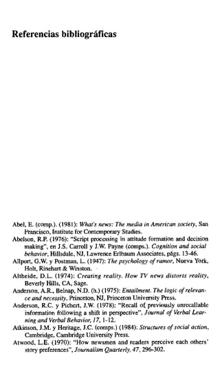Referencias bibliográficas
Abel, E. (comp.). (1981): What.s news: The media in American society, San
Francisco, Institute for Contemporary Studies.
Abelson, R.P. (1976): "Script processing in attitude formation and decision
making", en J.S. Carroll y J.W. Payne (comps.). Cognition and social
behavior, Hillsdale, NJ, Lawrence Erlbaum Associates, págs. 13-46.
Allport, G.W. y Postman, L. (1947): The psychology of rumor, Nueva York,
Holt, Rinehart & Winston.
Altheide, D.L. (1974): Creating reality. How TV news distoris reality,
Beverly Hills, CA, Sage.
Anderson, A.R., Belnap, N.D. (h.) (1975): Entailment. The logic of relevan-
ce and necessity, Princeton, NJ, Princeton University Press.
Anderson, R.C. y Pichert, J.W. (1978): "Recall oi; previously unrecallable
information following a shift in perspective", fournal of Verbal Lear-
ning and Verbal Behavior, 17, 1-12.
Atkinson, J.M. y Heritage, J.C. (comps.) (1984): Structures of social action,
Cambridge, Cambridge University Press.
Atwood, L.E. (1970): "How newsmen and readers perceive each others'
story preferences", Journalism Quarterly, 47, 296-302.
 