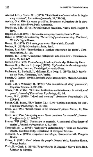 262 LA NOTICIA COMO DISCURSO
Atwood, L.E. y Grotta, G.L. (1973): "Socialization of news values in begin-
ning reporters", Journalism Quarterly, 50, 759-761.
Auclair, G. (1970): Le mana quotidien. Structures et fonctions de la chro-
nique des faits divers, París, Anthropos.
Bagdikian, B.H. (1971): The information machines, Nueva York, Harper &
Row.
Bagdikian, B.H. (1983): The media monopoly, Boston, Beacon Press.
Baker, B. (1981): Newsthinking. The secret of great newswriting, Cincinnati,
Writer's Digest Books.
Barrett, M. (1978): Rich news, poor news, Nueva York, rowell.
Barthes, R. (1957): Mythologies,,París, Seuil.
Barthes, R. (1966): "Introduction á l'analyse structurale des récits", Com-
munications, 8, 1-27.
Barthes, R. (1970): °L'ancienne rhétorique: aide-mémoire", Communica-
tions, 16, 172-229.
Bartlett, F.C. (1932): Remembering, Londres, Cambridge University Press.
Bauman, R. y Sherzer, J. (comps.) (1974): Explorations in the ethnography
of speaking, Londres, Cambridge University Press.
Bechmann, R., Bischoff, J., Maldaner, K. y Loop, L. (1979): BILD. Ideolo-
gie als Ware, Hamburgo, VSA Verlag.
Bentele, G. (comp.) (1981): Semiotik und Massenmedien, Munich, Oelschl8-
ger.
Black, J.B. y Wilensky, R. (1979): "An evaluation of story grammars",
Cognitive Science, 3, 213-229.
Bower, G.H., (1974): "Selective facilitation and interference in retention of
prose", Journalof Educational Psychology, 66, 1-8.
Bower, G.H., (1980): "Mood and memory", American Psychologist, 36,
129-148.
Bower, G.H., Black, J.B. y Turner, T.J. (1979): "Scripts in memory for text",
Cognitive Psychology, 11, 177-220.
Breed, W. (1955): "Social control in the newsroom ", Social Forces, 33, 326-
335.
Breed, W. (1956): "Analyzing news: Some questions for research", Journa-
lism Quarterly, 33, 467-477.
Brewer, W.F. (1982): "Stories are to entertain. A structural-affect theory of
stories", Journal of Pragmatics,6, 473-486.
Carbonell, (h.) J. (1979): "Subjective understanding", Tesis de doctorado
inédita. Yate University, Department of Computer Science.
Cicourel, A.V. (1973): Cognitive sociology, Harmondsworth, Penguin
Books.
Cirino, R. (1971): Don't blame the people, Nueva York; Random House,
Vintage Books.
Clark, H. y Clark, E. (1977): The psychology of language, Nueva York, Holt,
Rinehart & Winston.
 