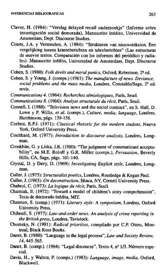 REFERENCIAS BIBLIOGRAFICAS 263
Claver, H. (1984): "Verslag delayed recall onderzoekje" (Informe sobre
investigación social demorada), Manuscrito inédito, Universidad de
Amsterdam, Dept. Discourse Studies.
Coerts, J.A. y Vermeulen, A. (1984): "Strukturen van nieuwsteksten. Een
vergelijking tussen kranteberichten en telexberichten" (Las estructuras
de nuevos textos. Comparación con los informes del periódico y radia-
les). Manuscrito inédito, Universidad de Amsterdam, Dept. Discourse
Studies.
Cohen, S. (1980): Folk devils and moral panics, Oxford, Robertson, 21 ed.
Cohen, S. y Young, J. (comps.) (1981): The manufacture of news. Deviance,
social problems and the mass media, Londres, Constable/Sage, 2á ed.
revis.
Communications 4. (1964): Recherches sémiologiques, París, Seuil.
Communications 8. (1966): Analyse structurale du récit, París, Seuil.
Connell, 1. (1980): "Television news and the social contract", en S. Hall, D.
Lowe y P. Willis, et al. (comps.), Culture, media, language, Londres,
Hutchinson, págs. 139-156.
Corbett, E.P.J. (1971): Classical rhetoric for the modern student, Nueva
York, Oxford University Press.
Coulthard, M. (1977): Introduction ro discourse analysis, Londres, Long-
Cronkhite, G. y Liska, J.R. (1980): "The judgment of communicant accepta-
bility", en M.E. Roloff y G.R. Miller (comps.), Persuasion, Beverly
Hills, CA, Sage, págs. 101-140.
Crystal, D. y Davy, D. (1969): Investigating English style, Londres, Long-
man.
Culler, J. (1975): Structuralist poetics, Londres, Routiedge & Kegan Paul.
Culler, J. (1983): On deconstruction, Ithaca, NY, Cornell University Press,
Chabrol, C. (1973): La logique du récit, París, Seuil.
Charniak, E. (1972): "Toward a model of children's story comprehension",
Tesis de doctorado inédita, MIT
Chatman, S. (comp.) (1971): Literary style: A symposium, Londres, Oxford
University Press.
Chibnall, S. (1977): Law-and-order news. An analysis of crime reporting in
the British press, Londres, Tavistock.
Chomsky, N. (1981): Radical priorities, compilado por C.P. Otero, Mon-
treal, Black Rose Books. 1
Danet, B. (1980): "Language iii the legal process", Law and Society Review,
14,445-565.
Danet, B. (comp.). (1984): "Legal discourse", Texto 4, ne 113. Número espe-
cial.
Davis, H., y Walton, P. (comps.) (1983): Language, image, media, Oxford,
Blackwell.
 