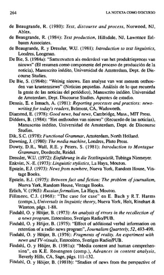264 LA NOTICIA COMO DISCURSO
de Beaugrande, R. (1980): Text, discourse and process, Norwood, NJ,
Ablex.
de Beaugrande, R. (1984): Text production, Hillsdale, NJ, Lawrence Erl-
baum Associates.
de Beaugrande, R. y Dressler, W.U. (1981); Introduction ro text linguistics,
Londres, Longman.
De Bie, S. (1984a): "Samenvatten als onderdeel van het produktieproces van
nieuws" (El resumen como componente del proceso de producción de la
noticia), Manuscrito inédito, Universidad de Amsterdam, Dept. de Dis-
course Studies.
De Bie, S. (1984b): "Weinig nieuws. Een analyse van wat mensen onthou-
den van krantenniews" (Noticias pequeñas. Análisis de lo que recuerda
la gente de las noticias del periódico), Manuscrito inédito. Universidad
de Amsterdam, Dept. Discourse Studies. Apuntes de estudio.
Dennis, E. e Ismach, A. (1981): Reporting processes and practices: news-
writingfor today's readers,Belmont, CA, Wadsworth.
Diamond, E. (1978): Good news, bad news, Cambridge, Mass., MIT Press.
Diddens, B. (1984): "Het onthouden van nieuws" (Recuerdo de las noticias),
Manuscrito inédito, Universidad de Amsterdam, Dept. de Discourse
Studies.
Dik, S.C. (1978): Functional Grammar,Amsterdam, North Holland.
Downing, J. (1980): The media machine, Londres, Pluto Press.
Dowty, D.R., Wall, R.E. y Peters, S. (1981): Introduction to Montague
Grammars, Dordrecht, Reidel.
Dressler, W.U. (1972): Einführung in die Textlinguistik, Tubinga Niemeyer.
Enkvist, N.-E. (1973): Linguistic stylisties, La Haya, Mouton.
Epstein, E.J. (1973): Newsfrom nowhere, Nueva York, Random House, Vin-
tage Books.
Epstein, E.J. (1975): Between fact and fiction: The problem of journalism,
Nueva York, Random House, Vmtage Books.
Erlich, V. (1965): Russian formalism, La Haya, Mouton.
Fillmore, C.J. (1968): "The case for case" en E. Bach y R.T. Harms
(comps.), Universals in linguistic theory, Nueva York, Holt, Rinehart &
Winston, págs. 1-88.
Findahl, O. y Hóijer, B. (1973): An analysis of errors in the recollection of
a news program, Estocolmo, Sveriges Radio/PUB.
Findahl, O. y Hóijer, B. (1975): "Effect of additional verbal information on
retention of a radio news program", Journalism Quarterly, 52, 493-498.
Findahl, O. y Hóijer, B. (1976): Fragments of reality. An experiment with
news and TV-visuals, Estocolmo, Sveriges Radio/PUB.
Findahl, O. y Hóijer, B. (1981a): "Media content and human comprehen-
sion", en K.E. Rosengren (comp.), Advances in content analysis,
Beverly Hills, CA, Sage, págs. 111-132.
Findahl, O. y Hóijer, B. (1981b): "Studies of news from the perspective of
 
