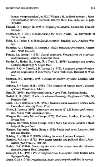 REFERENCIAS BIBLIOGRAPICAS 265
human comprehension", en G.C. Wilhoit y H. de Bock (comps.), Mass
communication review yearbook, Beverly Hills, CA, Sage, vol. 2, págs.
393-403.
Findahl, 0. y Hdijer, B. (1984): Regriplighetsanalys, Estocolmo, Student-
litteratur.
Fishman, M. (1980): Manufacturing the news, Austin, TX, University of
Texas Press.
Fiske, S. y Taylor, S. (1984): Social cognition, Reading, MA, Addisonn-Wes-
ley.
Flammer, A. y Kintsch, W. (comps.) (1982): Discourse processing, Amster-
dam, North Holland.
Forgas, J.P. (comp.) (1981): Social cognition. Perspectives on everyday
understanding, Londres, Academic Press.
Fowler, R., Hodge, B., Kress, G. y Trew, T. (1979): Language and control,
Londres, Routledge & Kegan Paul.
Freedle, R.O. y Carroll, J.B. (comps.) (1972): Language comprehension
and the acquisition of knowledge, Nueva York, Holt, Rinehart & Wins-
ton.
Freeman, D.C. (comp.). (1981): Essays in modern stylistics, Londres, Met-
huen.
Galtung, J. y Ruge, M.H. (1965): "The structure of foreign news", Journal
ofPeace Research, 2, 64-91.
Gans, H. (1979): Deciding what's news, Nueva York, Pantheon Books.
Garfinkel, H. (1967): Studies in ethnomethodology, Englewood Cliffs, NJ,
Prentice-Hall.
Garst, R.E. y Bernstein, T.M. (1982): Headlines and deadlines, Nueva York,
Columbia University Press, 48 ed.
Givón, T. (comp.) (1979): Discourse and syntax (T. 12) Syntax and seman-
tics, Nueva York, Academic Press.
Glasgow University Media Group (1976): Bad news, Londres, Routledge &
Kegan Paul.
Glasgow University Media Group (1980): More bad news, Londres y Rout-
ledge & Kegan Paul.
Glasgow University Media Group (1982): Real!)' bad news, Londres, Wri-
ters and Readers.
Golding, P. y Elliott, P. (1979): Making the news, Londres, Longman.
Gormley, W.J. (h.) (1975): "Newspaper agendas andpolitical elites", Jour-
nalism Quarterly, 52, 304-308.
Graber, D.A. (1984): Processing the news. How people teme the informa-
tion tide, Nueva York, Longman.
Graesser, A.C. (1981): Prose comprehension beyond the word, Nueva York,
Springer-Verlag.
Creen, G.M. (1979): Organization, goals, and comprehensibility in narrati-
 