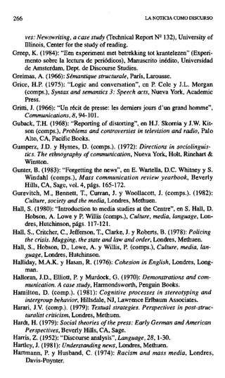 266 LA NOTICIA COMO DISCURSO
ves: Newswriting, a case study (Technical Report Ng 132), University of
Illinois, Center for the study of reading.
Greep, K. (1984): "Een experiment met betrekking tot krantelezen" (Experi-
mento sobre la lectura de periódicos), Manuscrito inédito, Universidad
de Amsterdam, Dept. de Discourse Studies.
Greimas, A. (1966): Sémantique structurale, París, Larousse.
Grice, H.P. (1975): "Logic and conversation", en P. Cole y J.L. Morgan
(comps.), Syntax and semantics 3: Speech acts, Nueva York, Academic
Press.
Gritti, J. (1966): "Un récit de presse: les derniers jours d'un grand homme",
Communications, 8, 94-101.
Guback, T.H. (1968): "Reporting of distorting", en H.J. Skornia y J.W. Kit-
son (comps.), Problems and controversies in television and radio, Palo
Alto, CA, Pacific Books.
Gumperz, J.D. y Hymes, D. (comps.). (1972): Directions in sociolinguis-
tics. The ethnography of communication, Nueva York, Holt, Rinehart &
Winston.
Gunter, B. (1983): "Forgetting the news", en E. Wartella, D.C. Whitney y S.
Windahl (comps.), Mass communication review yearbook, Beverly
Hills, CA, Sage, vol. 4, págs. 165-172.
Gurevitch, M., Bennett, T., Cursan, J. y Woollacott, J. (comps.). (1982):
Culture, society and the media, Londres, Methuen.
Hall, S. (1980): "Introduction to media studies at the Centre", en S. Hall, D.
Hobson, A. Lowe y P. Willis (comps.), Culture, media, tanguage, Lon-
dres, Hutchinson, págs. 117-121.
Hall, S., Critcher, C., Jefferson, T., Clarke, J. y Roberts, B. (1978): Policing
the crisis. Mugging, the state and law and order,Londres, Methuen.
Hall, S., Hobson, D., Lowe, A. y Willis, P. (comps.), Culture, media, lan-
guage, Londres, Hutchinson.
Halliday, M.A.K. y Hasan, R. (1976): Cohesion in English, Londres, Long-
man.
Halloran, J.D., Elliott, P. y Murdock, G. (1970): Demonstrations and com-
munication. A case study, Harmondsworth, Penguin Books.
Hamilton, D. (comp.). (1981): Cognitive processes in stereotyping and
intergroup behavior, Hillsdale, Ni, Lawrence Erlbaum Associates.
Harari, J.V. (comp.). (1979): Textual strategies. Perspectives in post-struc-
turalist criticism, Londres, Methuen.
Hardt, H. (1979): Social theories of the press: Early German and American
Perspectives, Beverly Hills, CA, Sage.
Harris, Z. (1952): "Discourse analysis", Language, 28, 1-30.
Hartley, J. (1981): Understanding news, Londres, Methuen.
Hartmann, P. y Husband, C. (1974): Racism and mass media, Londres,
Davis-Poynter.
 