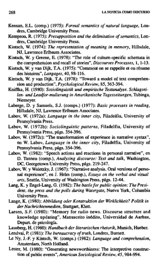 268 LA NOTICIA COMO DISCURSO
Keenan, E.L. (comp.) (1975): Formal semantics of natural language, Lon-
dres, Cambridge University Press.
Kempson, R. (1975): Presupposition and the delimitation of semantics, Lon-
dres, Cambridge University Press.
Kintsch, W_ (1974): The representation of meaning in memory, Hillsdale,
NJ, Lawrence Erlbaum Associates.
Kintsch, W. y Greene, E. (1978): "The role of culture-specific schemata in
the comprehension and tecali of stories", Discourses Processes, 1, 1-13.
Kintsch, W. y van Dijk, T.A. (1975): "Comment on se rappelte et on résume
des histoires", Langages, 40, 98-116.
Kintsch, W. y van Dijk, T.A. (1978): "Toward a model of text comprehen-
sion and production", Psychological Review, 85, 363-394.
Kniffka, H. (1980): Soziolinguistik und empirische Textanalyse. Schlagzei-
len- und Leadfor-mulierung in Amerikanische Tageszeitungen, Tubinga,
Niemeyer.
Laberge, D. y Samuels, S.J. (comps.) (1977): Basic processes in reading,
Hillsdale, NJ, Lawrence Erlbaum Associates.
Labov, W. (1972a): Language in the inner city, Filadelfia, University of
Pennsylvania Press.
Labov, W. (1972b): Sociolinguistic patterns, Filadelfia, University of
Pennsylvania Press, págs. 354 -396.
Labov, W. (1972c): "The transformation of experience in narrative syntax",
en W. Labov, Language in the inner city, Filadelfia, University of
Pennsylvania Press, págs. 354-396.
Labov, W. (1982): "Speech actions and reactions in personal narrative", en
D. Tannen (comp.), Analyzing discourse: Text and talk, Washington,
DC, Georgetown University Press, págs. 219-247.
Labov, W. y Waletzky, J. (1967): "Narrative analysis. Oral versions of perso-
nal experience", en 7. Helm (comp.), Essays on the verbal and visual
arts, Seattie, University of Washington Press, págs. 12-44.
Lang, K. y Engel-Lang, G. (1982): The baffle for public opinion: The Presi-
dent, the press and the polis during Watergate, Nueva York, Columbia
University Press.
Lange, K. (1980): Abbildung oder Konstruktion der Wirklichkeit? Politik in
der Nachrichtenmedien, Stuttgart, Klett.
Larsen, S.F. (1980): "Memory for radio news. Discourse structure and
knowledge updating", Manuscrito inédito, Universidad de Aarhus,
Depart. de psicología.
Lausberg, H. (1960): Handbuch der literarischen rhetorik, Munich, Hueber.
Lendvai, P. (1981): The bureaucracy of truth, Londres, Burnett.
Le Ny, J.-F. y Kintsch, W. (comps.) (1982): Language and comprehension,
Amsterdam, North Holland.
Lester, M. (1980): "Generating newsworthiness: The interpretive construc-
tion of public events", American Sociological Review, 45, 984-994.
 