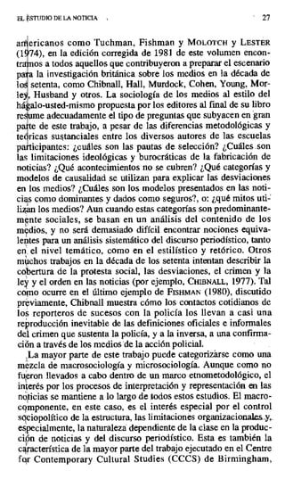 EL STUDIO DE LA NOTICIA 27
a ericanos como Tuchman, Fishman y MOLOTCH y LESTER
(174), en la edición corregida de 1981 de este volumen encon-
tntiios a todos aquellos que contribuyeron a preparar el escenario
pata la investigación británica sobre los medios en la década de
lo ' setenta, como Chibnall, Hall, Murdock, Cohen, Young, Mor-
le, Husband y otros. La sociología de los medios al estilo del
há alo-usted-mismo propuesta por los editores al final de su libro
re me adecuadamente el tipo de preguntas que subyacen engran
paçte de este trabajo, a pesar de las diferencias metodológicas y
te ricas sustanciales entre los diversos autores de las escuelas
p icipantes: ¿cuáles son las pautas de selección? ¿Cuáles .son
las limitaciones ideológicas y burocráticas de la fabricación de
noticias? ¿Qué acontecimientos no se cubren? ¿Qué categorías y
modelos de causalidad se utilizan para explicar las desviaciones
en los medios? ¿Cuáles son los modelos presentados en las noti-
cias como dominantes y dados como seguros?, o: ¿qué mitos uti-
lizan los medíos? Aun cuando estas categorías son predominante-
mpte sociales, se basan en un análisis del contenido de los
mxdios, y no será demasiado difícil encontrar nociones equiva-
lentes para un análisis sistemático del discurso periodístico, tanto
en. el nivel temático, como en el estilístico y retórico. Otros
milchos trabajos en la década de los setenta intentan describir la
cobertura de la protesta social, las desviaciones, el crimen y la
ley y el orden en las noticias (por ejemplo, CHiBNALL, 1977). Tal
copio ocurre en el último ejemplo de FISHMAN (1980), discutido
previamente. Chibnall muestra cómo los contactos cotidianos de
los reporteros de sucesos con la policía los llevan a casi una
reproducción inevitable de las definiciones oficiales e informales
del crimen que sustenta la policía, y a la inversa, a una confirma-
ción a través de los medios de la acción policial.
La mayor parte de este trabajo puede categorizarse como una
mezcla de macrosociología y microsociología. Aunque como no
fueron llevados a cabo dentro de un marco etnometodológico, el
interés por los procesos de interpretación y representación en las
noticias se mantiene a lo largo de .todos estos estudios. El macro-
cgrnponente, en este caso, es el interés especial por el control
sgeiopolítico de la estructura, las limitaciones organizacionales..?,.
especialmente, la naturaleza dependiente de la clase en la produc-
cipn de noticias y del discurso periodístico. Esta es también la
cajacterística de la mayor parte del trabajo ejecutado en el Centre
fo,r Contemporary Cultural Studies (CCCS) de Birmingham,
 