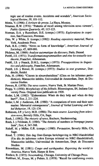 270 LA NOTICIA COMO DISCURSO
tegic use of routine events. Accidents and scandals", American Socio-
logical Review, 39, 101-112.
Morin, V. (1966): L'écriture de presse, La Haya, Mouton.
Neuman, R.W. (1976): "Patterns of recall among television news viewers",
Public Opinion Quarterly, 40, 115-123.
Norman, D.A. y Rumelhart, D.E. (comps.) (1975): Explorations in cogni-
tion, San Francisco, Freeman.
Otto, W. y White, S. (comps.) (1982): Reading expository material, Nueva
York, Academic Press.
Park, R.E. (1940): "News as forro of knowledge", American Journal of
Sociology, 45, 669-686.
Pecheux, M. (1969): Analyse automatique da discours, París, Dunod.
Petófi, J.S. (1971): Transformationsgrammatiken und eine ko-textuelle text-
theorie, Francfort, Athenaeum.
Petófi, J.S. y Franck, D.M.L. (comps.) (1973): Presuppositions in linguis-
tics andphilosophy, Francfort, Athenaeum.
Petáfi, J.S. y Rieser, H. (comps.) (1973): Studies in text grammar, Dor-
drecht, Reidel.
Pols, H. (1984): "Citeren in nieuwsberichten" (Citas en los informes perio-
dísticos), Manuscrito inédito, Universidad de Amsterdam, Dept. de Dis-
course Studies.
Powers, R. (1978): The news casters, Nueva York, St. Martins Press.
Propp, V. (1958): Morphology of the folktale, Bloomington, IN, Indiana Uni-
versity Press. Original ruso publicado en 1928.
Reder, L.M. (1982): "Elaborations: When do they help and when do they
hurt?", Text, 2, 211-224.
Reder, L.M. y Anderson, J.R. (1980): "A comparison of texts and their sum-
maries: Memorial consequences", Journal of Verbal Learning and Ver-
bal Behavior, 19, 121-134.
Robinson, J.P. y Levy, M.R. (1986): The main source. Learning from televi-
sion news, Beverly Hills, CA, Sage.
Roeh, I. (1982): The rhetoric of news, Bochum, Studienverlag.
Roeh, I. y Feldmán, S. (1984): "The rhetoric of numbers in frontpage journa-
lism", Text, 4, 347-368.
Roloff, M. y Miller, G.R. (comps.) (1980): Persuasion, Beverly Hills, CA,
Sage.
Rood, T. (1984): Een dag Oost-Europa berichtgeving in NRC-Handelsblad
(Un día de informes sobre Europa oriental en NRC-Handelsblad),
Manuscrito inédito, Universidad de Amsterdam, Dept. de Discourse
Studies.
Rosenblum, M. (1981): Coups and earthquakes. Reporting (he world ro
Arnerica, Nueva York, Harper & Row.
Roshco, B. (1975): Newsmaking, Chicago, University of Chicago Press.
Rothbart, M., Evans, M. y Fulero, S. (1979): "Recall for confirming events.
 