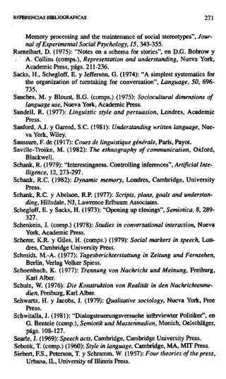 REFERENCIAS BIBLIOGRAFICAS 271
Memory processing and the maintenance of social stereotypes", Jour-
nal of Experimental Social Psychology, 15, 343-355.
Rumelhart, D. (1975): "Notes on a schema for stories", en D.G. Bobrow y
A. Collins (comps.), Representation and understanding, Nueva York,
Academic Press, págs. 211 -236.
Sacks, H., Schegloff, E. y Jefferson, G. (1974): "A simplest systematics for
the organization of turntaking for conversation", Language, 50, 696-
735.
Sanches, M. y Blount, B.G. (comps.) (1975): Sociocultural dimensions of
language use, Nueva York, Academic Press.
Sandeil, R. (1977): Linguistic style and persuasion, Londres, Academic
Press.
Sanford, A.J. y Garrod, S.C. (1981): Understanding written language,Nue-
va York, Wiley.
Saussure, F. de (1917): Cours de linguistique générale, París, Payot.
Saville-Troike, M. (1982): The ethnography of communication, Oiford,
Blackwell.
Schank, R. (1979): "Interestingness. Controlling inferences", Artificial Inte-
lligence, 12, 273-297.
Schank, R.C. (1982): Dynamic memory, Londres, Cambridge, University
Press.
Schank, R.C. y Abelson, R.P. (1977): Scripts, plan, goals and understan-
ding, Hillsdale, NJ, Lawrence Erlbaum Associates.
Schegloff, E. y Sacks, H. (1973): "Opening up closings", Semiotica, 8, 289-
327.
Schenkein, J. (comp.) (1978): Studies in conversational interaction, Nueva
York, Academic Press.
Scherer, K.R. y Giles, H. (comps.) (1979): Social markers in speech, Lon-
dres, Cambridge University Press.
Schmidt, M.-A. (1977): Tagesberichterstattung in Zeitung und Fernsehen,
Berlín, Verlag Volker Spiess.
Schoenbach, K. (1977): Trennung von Nachricht und Meinung, Freíburg,
Karl Alber.
Schulz, W. (1976): Die Konstruktion von Realitai in den Nachrichtenme-
dien, Freiburg, Karl Alber.
Schwartz, H. y Jacobs, J. (1979): Qualitative sociology, Nueva York, Free
Press.
Schwitalla, J. (1981): "Dialogsteuerungsversuche intbrviewter Politiker", en
G. Bentele (comp.), Semiotik und Massenmedien, Munich, Oelschláger,
págs. 108-127.
Searle, J. (1969): Speech acts, Cambridge, Cambridge University Press.
Sebeok, T. (comp.) (1960): Style in language, Cambridge, MA, MIT Press.
Siebert, F.S., Peterson, T. y Schramm, W, (1957): Four theories of the press,
Urbana, IL, University of Illinois Press.
 