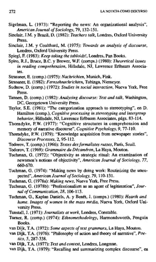 272 LA NOTICIA COMO DISCURSO
Sigehnan, L. (1973): "Reporting the news: An organizational analysis",
American Journal of Sociology, 79, 132-151.
Sinclair, J.M. y Brazil, D. (1982): Teachers talk, Londres, Oxford University
Press.
Sinclair, J.M. y Coulthard, M. (1975): Towards an analysis of discourse,
Londres, Oxford University Press.
Spiegl, F (1983): Keep taking the tabloids!, Londres, Pan Books.
Spiro, R.J., Bruce, B.C. y Brewer, W.F. (comps.) (1980): Theoretical issues
in reading comprehension, Hilisdale, NJ, Lawrence Erlbaum Associa-
tes.
Strassner, E. (comp.) (1975): Nachrichten, Munich, Fink.
Strassner, E. (1982): Fernsehnachrichten, Tubinga, Niemeyer.
Sudnow, D. (comp.) (1972): Studies in social interaction, Nueva York, Free
Press.
Tannen, D. (comp.) (1982): Analyzing discourse: Text and talk, Washington,
DC, Georgetown University Press.
Taylor, S.E. (1981): "The categorization approach to stereotyping", en D.
Hamilton (comp.), Cognitive processing in stereotyping and intergroup
behavior, Hillsdale, NJ, Lawrence Erlbaum Associates, págs. 83-114.
Thorndyke, P.W. (1977): "Cognitive structures in comprehension and
memory of narrative discourse", Cognitive Psychology, 9, 77-110.
Thorndyke, P.W. (1979): ".Knowledge acquisition from newspaper stories",
Discourse Processes, 2, 95-112.
Todorov, T. (comp.) (1966): Textes des formalistes russes, París, Seuil.
Todorov, T. (1969): Grammaire du Décaméron, La Haya, Mouton.
Tuchman, G. (1972): "Objectivity as strategic ritual: An examination of
newsmen's notions of objectivity", American Journal of Sociology, 77,
660-670.
Tuchman, G. (1974): "Making news by doing work: Routinizing the unex-
pected", American Journal of Soclology, 79, 110-131.
Tlichman, G. (1978a): Making news, Nueva York, Free Press.
Tuchman, G. (1978b): "Professionaiism as an agent of legitimation", Jour-
nal of Communication, 28, 106-113.
Tuchman, G., Kaplan Daniels, A. y Benét, J. (comps.) (1980): Hearth and
home. ¡magas of women in the mass media, Nueva York, Oxford Uni-
versity Press.
Tunstail, J. (1971): Journalists at work,Londres, Constable.
Turner, R. (comp.) (1974): Ethnomethodology, Harmondsworth, Penguin
Books.
van Dijk, T.A. (1972): Some aspects of text grammars, La Haya, Mouton.
van Dijk, T.A. (1976): "Philosophy of action and theory of narrative", Poe-
tics, 5, 287-338.
van Dijk, T.A. (1977): Text and context, Londres, Longman.
van Dijk, T.A. (1979): "Recalling and summarizing complex discourse", en
 