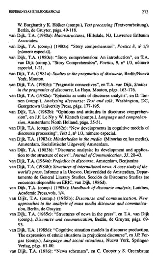 REFERENCIAS BIBUOGRAFICAS 273
W. Burghardt y K. Hdlker (comps.), Text processing (Textverarbeitung),
Berlín, de Gruyter, págs. 49-118.
van Dijk, T.A. (1980a): Macrostructures, Hillsdale, NJ, Lawrence Erlbaum
Associates.
van Dijk, T.A. (comp.) (1980b): "Story comprehension", Poetics 8, n° 1/3
(número especial).
van Dijk, T.A. (1980c): "Story comprehension: An introduction", en T.A.
van Dijk (comp.), "Story Comprehension", Poetics, 9, n- 113, número
especial, 1-21.
van Dijk, T.A. (198la): Studies in the pragmatics of discourse, Berlín/Nueva
York, Mouton.
van Dijk, T.A. (198lb): "Pragmatic connectives", en T.A. van Dijk, Studies
in the pragmatics of discourse, La Haya, Mouton, págs. 163-176.
van Dijk, T.A. (1982a): ` Episodes as units of discourse analysis", en D. Tan-
nen (comp.), Analyzing discourse: Text and talk, Washington, DC,
Georgetown University Press, págs. 177-195.
van Dijk, T.A. (1982b): "Opinions and attitudes in discourse comprehen-
sion", en J.F. Le Ny y W. Kintsch (comps.), Language and comprehen-
sion, Amsterdam: North Holland, págs. 35-51.
van Dijk, T.A. (comp.) (1982c): "New developments in cognitive models of
discourse processing", Text 2, n4 113, número especial.
van Dijk, T.A. (1983a): Minderheden in the media (Minorías en los media),
Amsterdam, Socialistische Uitgeverij Amsterdam.
van Dijk, T.A. (1983b): "Discourse analysis: Its development and applica-
tion to the structure of news", Journalof Communication, 33, 20-43.
van Dijk, T.A. (1984a): Prejudice in discourse, Amsterdam, Benjamins.
van Dijk, T.A. (1984b): Structures of internacional news. A case study of the
world's press. Informe a la Unesco, Universidad de Amsterdam, Depar-
tamento de General Literary Studies. Sección de Discourse Studies (se
encuentra disponible en ERIC, van Dijk, 1986d).
van Dijk, T.A. (comp.) (1985a): Han
ndbook of discourse analysis, Londres,
Academic Press,vols. 1/4.
van Dijk, T.A. (comp.) (1985b): Discourse and communication. New
approaches to the analysis of mass media discourse and communica-
tion, Berlín, de Gruyter.
van Dijk, T.A. (1985c): "Structures of news in the press", en T.A. van Dijk
(comp.), Discourse and communication, Berlín, de Gruyter, págs. 69-
93.
van Dijk, T.A. (1985d): "Cognitive situation modéls in discourse production.
The expression of ethnic situations in prejudiced discourse", en J.P. For-
gas (comp.), Language and social situations, Nueva York, Springer-
Verlag, págs. 61-80.
van Dijk, T.A. (1986): "News schemata", en C. Cooper y S. Greenbaum
 