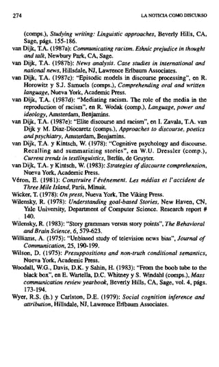 274 LA NOTICIA COMO DISCURSO
(comps.), Studying writing: Linguistic approaches, Beverly Hills, CA,
Sage, págs. 155-186.
van Dijk, T.A. (1987a): Communicating racism. Ethnic prejudice in thought
and talk, Newbury Park, CA, Sage.
van Dijk, T.A. (1987b): News analysis. Case studies in international and
national news, Hillsdale, NI, Lawrence Erlbaum Associates.
van Dijk, T.A. (1987c): "Episodic models in discourse processing", en R.
Horowitz y S.J. Samuels (comps.), Comprehending oral and written
language, Nueva York, Academic Press.
van Dijk, T.A. (1987d): "Mediating racism. The role of the media in the
reproduction of racism", en R. Wodak (comp.), Language, power and
ideology, Amsterdam, Benjamins.
van Dijk, T.A. (1987e): "Elite discourse and racism", en I. Zavala, T.A. van
Dijk y M. Diaz-Diocaretz (comps.), Approaches to discourse, poetics
and psychiatry, Amsterdam, Benjamins.
van Dijk, T.A. y Kintsch, W. (1978): "Cognitive psychology and discourse.
Recalling and summarizing stories", en W.U. Dressler (comp.),
Currenttrends in textlinguistics, Berlín, de Gruyter.
van Dijk, T.A. y Kintsch, W. (1983): Strategies of discourse comprehension,
Nueva York, Academic Press.
Véron, E. (1981): Construire l'événement. Les médias et l'accident de
Three Mile Island, París, Minuit.
Wicker, T. (1978): On press, Nueva York, The V king Press.
Wilensky, R. (1978): Understanding goal-based Stories, New Haven, CN,
Yale University, Department of Computer Science. Research report #
140.
Wilensky, R. (1983): "Story grammars versus story points", The Behavioral
and Brain Science, 6, 579-623.
Williams, A. (1975):. "Unbiased study of television news bias", Journal of
Communication, 25, 190-199.
Wilson, D. (1975): Presuppositions and non-truth conditional semantics,
Nueva York, Academic Press.
Woodall, W.G., Davis, D.K. y Sahin, H. (1983): "From the boob tube to the
black box", en E. Wartella, D.C. Whitney y S. Windahl (comps.), Mass
communication review yearbook, Beverly Hills, CA, Sage, vol. 4, págs.
173-194.
Wyer, R.S. (h.) y Carlston, D.E. (1979): Social cognition inference and
attribution, HiUsdale, NJ, Lawrence Erlbaum Associates.
 