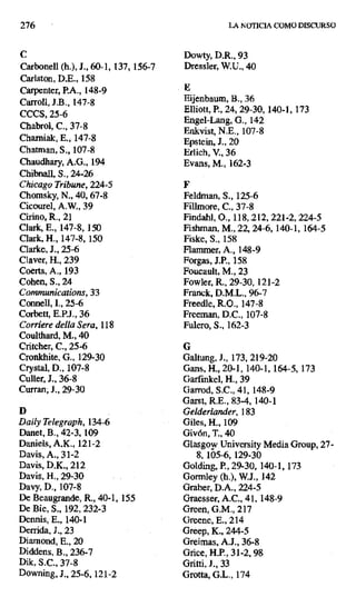 276 LA NOTICIA COMO DISCURSO
C Dowty, D.R., 93
Carbonell (h.), J., 60-1, 137, 156-7 Dressler, W.U., 40
Carlston, D.E., 158
Carpenter, P.A., 148-9 E
Carroll, J.B., 147-8 Eijenbaum, B., 36
CCCS, 25-6 Elliott, P., 24, 29-30, 140-1,173
Chabrol, C., 37-8
Engel-Lang, G., 142
Enkvist, N.E. 107-8
Chamiak, E., 147-8 Epstein, J., 20
Chatman, S., 107-8 Erlich, V., 36
Chaudhary, A.G., 194 Evans, M., 162-3
Chibnall, S., 24-26
Chicago Tribune, 224-5 F
Chomsky, N., 40,67-8 Feldman, S., 125-6
Cicourel, A.W., 39 Fillmore, C., 37-8
Cirino, R., 21 Findahl, 0., 118, 212, 221-2, 224-5
Clark, E., 147-8, 150 Fishman, M., 22, 24-6, 140-1, 164-5
Clark, H., 147-8, 150 Fiske, S., 158
Clarke, J., 25-6 Flammer, A., 148-9
Claver, H., 239 Forgas, J.P., 158
Coerts, A., 193 Foucault, M., 23
Cohen, S., 24 Fowler, R., 29-30, 121-2
Cotrtmunications, 33 Franck, D.M.L., 96-7
Connell, I., 25-6 Freedle, R.O., 147-8
Corbett, E.P.J., 36 Freeman, D.C., 107-8
Corriere della Sera, 118 Fulero, S., 162-3
Coulthard, M., 40
Critcher, C., 25-6 G
Cronkhite, G., 129-30 Galtung, J., 173, 219-20
Crystal, D., 107-8 Gans, H., 20-1, 140-1, 164-5, 173
Culler, J., 36-8 Garfinkel, H., 39
Curran; J., 29-30 Garrod, S.C., 41, 148-9
Garst, R.E., 83-4, 140-1
D Gelderlander, 183
Daily Telegraph, 134-6 Giles, H., 109
Danet, B., 42-3, 109 Givón, T., 40
Daniels, A.K., 121-2 Glasgow University Media Group, 27-
Davis, A., 31-2 8, 105-6, 129-30
Davis, D.K., 212 Golding, P., 29-30, 140-1, 173
Davis, H., 29-30 Gormley (h.), W.J., 142
Davy, D., 107-8 Graber, D.A., 224-5
De Beaugrande, R., 40-1, 155 Graesser, A.C., 41, 148-9
De Bie, S., 192, 232-3 Oreen, G.M., 217
Dermis, E., 140-1 Greene, E., 214
Derrida, J., 23 Greep, K., 244-5
Diarnond, E., 20 Greimas, A.J., 36-8
Diddens, B., 236-7 Grice, H.P., 31-2, 98
Dik, S.C., 37-8 Gritti, J., 33
Downing, J., 25-6,121-2 Grotta, G.L., 174
 