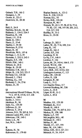INDICE DE AUTORES 277
Guback, T.H., 161-2 Kaplan Daniels, A., 121-2
Gumperz, J., 39 Katz, E., 218, 219-23
Gunter, B., 221-2 Keenan, E.L., 93
Gurevitch, M., 29-30 Kelley, H.H., 129-30
Kempson, R., 96-7
H Kintsch, W., 42-3, 57, 58, 67-8, 77-8,
Hall, S., 24-8 79, 82,127, 146, 147-50, 201, 213,
Halliday, M.A.K., 24,40 214, 217, 218
Halloran, J., 134-5, 224-5 Kniffka, H., 31-2
Hamilton, D., 158 Kress, G., 29-30
Harari, J.V., 37-8
Hardt, H., 140-1 L
Harris, Z., 37=8 Laberge, D., 202-3
Hartley, J., 29-30 Labov, W., 39, 77-8,109,214
Hartmann, P., 27-8 Lang, K., 142
Hasan, R., 40 Lange, K., 161-2
Hendricks, W.O., 107-8 Lamen, S.F., 218
Heritage, J., 31-2, 39 Lausberg, H. 36
Hermans, J., 232-3, 242-3 Le Ny, J.-F., 148-9
Higgins, E.T., 158 Lendvai, P., 194
Hirsch, P.M., 140-1 Lester, M., 24, 143-4, 164-5, 173
Hobson, D., 25-6 Levelt, W.J.M., 104
Hodge, B., 29-30 Levi-Strauss, C., 36, 39
Hofstetter, C.R., 161-2 Levy, M.R., 212, 215-6, 223
Hóijer, B., 118, 212, 221-5 Lindergren-Lerman, C., 113
Hovland, C.I., 129-30 Liska, J.R., 129-30
Howard, J., 178-9 Loftus, E., 128
Hulteng, J.L., 142 Longacre, R., 40
Husband, C., 24,27-8 Loop, L., 31-2
Hymes, D., 39 Los Angeles Times, 117
Louwes-Steubing, M., 238
u Lowe, A., 25-6
International Heraid Tribune,59, 99, Lüger, H.-H., 31-2
71-2, 107-8, 115-6, 117,118 Lyons, J., 45-6
Isrnach, A., 140-1
Jacobs, J., 143-4 M
Jakobson, R., 36 Maddux, LE., 129-30
Janis, I.L., 129-30 Maldaner, K., 31-2
Jefferson, G., 39 Mandl, H., 148-9
Jefferson, T., 25-6 Mandler, J.M., 79, 207-8, 213
Johnson, N.S., 79, 207-8, 213 Markus, H., 158, 166
Johnson-Laird, P.N., 152-3 Martin, L.J., 194
Johnstone, J.W., 140-1 McLaughlin, M.L., 40
Jones, L.K., 58 McQuail, D., 140-1
Just, M.A., 148-9 Mehan, H., 40
Merrili, J.C., 127,194
K Metz, W., 114,140-1
Kahane, H., 36 Miller, G.R., 42-3,127,211
Kabneman, D., 179-80 Molotch, H., 24, 143-4
 