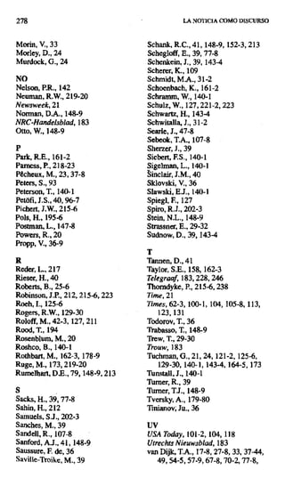 278 LA NOTICIA COMO DISCURSO
Morin, V., 33 Schank, R.C., 41, 148-9, 152-3, 213
Morley, D., 24 Schegloff, E., 39, 77-8
Murdock, G., 24 Schenkein, J., 39, 143-4
Scherer, K., 109
NO Schmidt, M.A., 31-2
Nelson, P.R., 142 Schoenbach, K., 161-2
Neuman, R.W., 219-20 Schramm, W., 140-I
Newsweek, 21 Schul.z, W., 127,221-2,223
Norman, D.A., 148-9 Schwartz, H., 143-4
NRC-Handel5blad,183 Schwitalla, J., 31-2
Otto, W., 148-9 Searle, J., 47-8
Sebeok, T.A., 107-8
P Sherzer, J., 39
Park, R.E., 161-2 Siebert, F.S., 140-1
Pamess, P., 218-23 Sigelman, L., 140-1
Pécheux, M., 23, 37-8 linclair, J.M., 40
Peters, S., 93 Sklovski, V., 36
Peterson, T., 140-1 Slawski, E.J., 140-1
Petofi, J.S., 40, 96-7 Spiegl, F., 127
Pichert, 7.W., 215-6 Spiro, R.J., 202-3
Pols, H., 195-6 Stein, N.L., 148-9
Postman, L.,147-8 Strassner, E., 29-32
Powers, R., 20 Sudnow, D., 39, 143-4
Propp, V., 36-9
T
R Tannen, D., 41
Reder, L., 217 Taylor, S.E., 158, 162-3
Rieser, H., 40 Telegraaf, 183, 228,246
Roberts, B., 25-6 Thorndyke, P., 215-6, 238
Robinson, J.P., 212, 215-6, 223 Time, 21
Roeh, 1., 125-6 Times, 62-3, 100-1, 104, 105-8, 113,
Rogers, R.W., 129-30 123,131
Roloff, M., 42-3,127, 211 Todorov, T., 36
Rood, T., 194 Trabasso, T., 148-9
Rosenblum, M., 20 Trew, T., 29-30
Roshco, B., 140-1 Trouw, 183
Rothbart, M., 162-3, 178-9 Tuchman, 0., 21, 24, 121-2, 125-6,
Ruge, M.,173, 219-20 129-30, 140-1, 143-4,164-5, 173
Rumelhart, D.E., 79,148-9, 213 Tunstall, J., 140-1
Turner, R., 39
S Tumer, Ti., 148-9
Sacks, H., 39,77-8 Tversky, A., 179-80
Sahin, H., 212 Tinianov; Ju., 36
Samuels, S.J., 202-3
Sanches, M., 39 UV
Sandell, R., 107-8 USA Today, 101-2, 104,118
Sanford, A.J., 41, 148-9 Utrechts Nieuwsblad,183
Saussure, F. de, 36 van Dijk, T.A., 17-8, 27-8, 33, 37-44,
Saville-Troike, M., 39 49, 54-5,57-9,67-8,70-2,77-8,
 