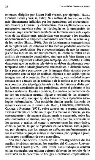 28 LA NOTICIA COMO DISCURSO
entonces dirigido por Stuart Hall (véase, por ejemplo, HALL,
HOBSON, LowE y WILLIS, 1980). Sus análisis de los medios están
más directamente influidos por los pensadores del estructuralis-
mo francés y Gramsci, y caracterizan más explícitamente una
perspectiva marxista sobre las ideologías en la producción de
noticias. Aquí encontramos también las formulaciones más explí-
citas de las distinciones establecidas con respecto a los estudios
norteamericanos o empíricos dominantes acerca de las noticias y
de los medios (HALL, 1980). Uno de los elementos característicos
de la ruptura con los estudios de los medios predominantemente
empíricos, conductistas, fue el reconocimiento de que los mensa-
jes de los medios no son transparentes, tal como se tratan en el
análisis de contenido cuantitativo, sino que más bien tienen una
estructura lingüística e ideológica compleja. Así CoNNELL (1980)
demuestra que las noticias televisivas no deben simplemente con-
templarse como ideológicamente tendenciosas o distorsionadas.
Esta perspectiva presupone que la imagen distorsionada puede
compararse con un tipo de realidad objetiva o con algún tipo de
imagen neutral o correcta. Por el contrario, esta realidad repre-
sentada en o a través de las noticias o de la noticia es en sí misma
una construcción ideológica basada en las definiciones dadas por
las fuentes acreditadas de los periodistas, como el gobierno o los
líderes sindicales. En otras palabras, los medios de comunicación
no son un mediador neutral, lógico o racional de los aconteci-
mientos sociales, sino que ayudan básicamente a reproducir ideo-
logías reformuladas. Una posición similar queda ilustrada de
manera extensa en el estudio de HALL, CRITCHER, JEFFERSON,
CLARKE y ROBERTS (1978), sobre atracos en la prensa británica.
Demuestran que el hecho no es que los medios informen, ya sea
correctamente o de manera distorsionada o exagerada, sobre las
olas criminales de atracos, sino que es más bien la definición de
los atracos o asaltos tal como lo proporcionan las autoridades,
como la policía, la que se reproduce en las noticias. Esto signifi-
ca, por ejemplo, que los atracos se atribuyen preferentemente a
los miembros de grupos étnicos minoritarios, por ejemplo a jóve-
nes negros o antillanos de sexo masculino.
Son bien conocidos, dentro de las investigaciones de los
medios británicos recientes, los estudios del GLASGOW UNIVER-
SITY MEDIA GROUP (1976, 1980, 1982). Estos trabajos se centran
en las estrategias que utilizan quienes elaboran las noticias de la
televisión en la cobertura de huelgas o conflictos empresariales.
 